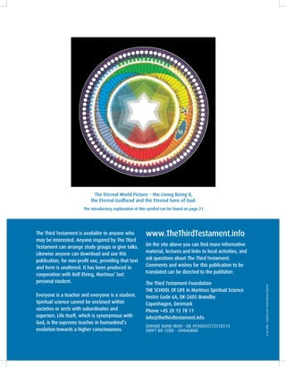 The Eternal World Picture – the Living Being II,
the Eternal Godhead and the Eternal Sons of God.
The introductory explanation of this symbol can be found on page 21.
The Third Testament is available to anyone who
may be interested. Anyone inspired by The Third
Testament can arrange study groups or give talks.
Likewise anyone can download and use this
publication, for non-profit use, providing that text
and form is unaltered. It has been produced in
cooperation with Rolf Elving, Martinus’ last
personal student.
Everyone is a teacher and everyone is a student.
Spiritual science cannot be enclosed within
societies or sects with subordinates and
superiors. Life itself, which is synonymous with
God, is the supreme teacher in humankind’s
evolution towards a higher consciousness.						
Symbolintroductionsandbooklist–April2016
www.TheThirdTestament.info
On the site above you can find more informative
material, lectures and links to local activities, and
ask questions about The Third Testament.
Comments and wishes for this publication to be
translated can be directed to the publisher:
The Third Testament Foundation
THE SCHOOL OF LIFE in Martinus Spiritual Science
Vestre Gade 6A, DK-2605 Brøndby
Copenhagen, Denmark
Phone +45 20 15 78 11
info@thethirdtestament.info
DANSKE BANK IBAN - DK 4930003572518515
SWIFT BIC CODE - DABADKKK
 