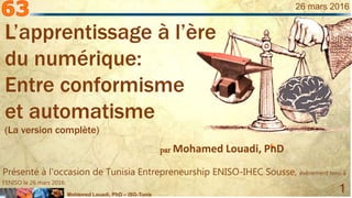 Mohamed Louadi, PhD – ISG-Tunis
1
26 mars 2016
par Mohamed Louadi, PhD
Présenté à l'occasion de Tunisia Entrepreneurship ENISO-IHEC Sousse, évènement tenu à
l’ENISO le 26 mars 2016.
L’apprentissage à l’ère
du numérique:
Entre conformisme
et automatisme
(La version complète)
 
