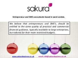 Entrepreneur and SME accountants based in west London.
We believe that entrepreneurs and SME’s, should be
entitled to the same quality of practical and commercial
financial guidance, typically available to large enterprises,
but tailored for their more restricted budgets.
www.sakurabusiness.co.uk email: info@sakurabusiness.co.uk
 