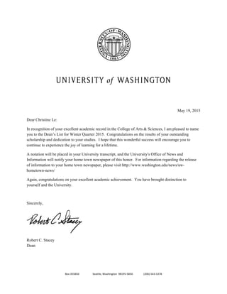 Box 355850                    Seattle, Washington  98195‐5850                (206) 543‐5378 
 
 
 
 
 
 
May 19, 2015
Dear Christine Le:
In recognition of your excellent academic record in the College of Arts & Sciences, I am pleased to name
you to the Dean’s List for Winter Quarter 2015. Congratulations on the results of your outstanding
scholarship and dedication to your studies. I hope that this wonderful success will encourage you to
continue to experience the joy of learning for a lifetime.
A notation will be placed in your University transcript, and the University's Office of News and
Information will notify your home town newspaper of this honor. For information regarding the release
of information to your home town newspaper, please visit http://www.washington.edu/news/uw-
hometown-news/
Again, congratulations on your excellent academic achievement. You have brought distinction to
yourself and the University.
Sincerely,
 
Robert C. Stacey
Dean
 