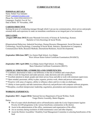 CURRICULUM VITAE
PERSONAL DETAILS
Name: Robert Yao Sokladzi
Email: rsokladzi1@yahoo.com
Phone No: 0248159503/0203935373
Languages: English, Ewe & Twi
Date of Birth: 16th
November, 1989
CAREER OBJECTIVE
Seeking the post of a marketing manager through which I can use my communication, client service and people-
oriented skills and experience to make an immediate contribution as an integral part of an institution.
EDUCATION
[August 2009-June 2013] Kwame Nkrumah University of Science & Technology, Kumasi.
Bachelor of Arts (Sociology & Social Work).
[Organisational Behaviour, Industrial Sociology, Human Resource Management, Social Deviance &
Criminology, Social Psychology, Counseling in Social Work, Statistics, Introduction to Computers,
Communication Skills, Research Methods, International Relations, Social Development]
[September 2004-June 2007] Ave Senior High School, Ave-Dakpa.
West African Senior School Certificate Examination (WASSCE).
[September 2001-April 2004] Ave-Dakpa Junior High School, Ave-Dakpa.
Basic Education Certificate Examination (BECE).
CRITICAL STRENGTHS, ATTRIBUTES AND COMPETENCIES:
** Confident, determined to make a real difference in the life of children and a team player.
** Able to work for long hours and under pressure, make decisions and solve problems.
** Excellent attention to detail, people and client service focus and able to work with minimum supervision.
** Open minded, passionate, ability to plan, organise, priotise work, obtain and process information.
** Proactive with sense of urgency, ability to influence others and love to take on challenges.
** Ability to learn quickly and take instructions effectively and proficient with computer software programs.
**Discipline, excellent interpersonal, leadership, negotiation, presentation and communication skills.
WORKING EXPERIENCE:
[September 2013 –August 2014] National Service-Department of Social Welfare, North
Tongu District Assembly, Battor-Dugame.
Duties:
 Part of a team which distributed cash to all beneficiaries under the Lively Empowerment Against
Poverty (LEAP) programme in the various beneficiary communities in the district.
 Assist in the administration of the office, maintenance and organisation of the office.
 Act as secretary during resolution of child maintenance cases and other disputes.
 Assist the District Assemblies’ Disability Fund Management Committee in selecting beneficiaries of the
fund
 