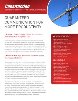 ConstructionConnectivity Solutions for the Construction Industry
GUARANTEED
COMMUNICATION FOR
MORE PRODUCTIVITY
THE CHALLENGE: Staying Connected in Remote
Work sites at an Acceptable Cost
Construction projects in remote areas require adequate communication with
the home office for engineering coordination. A tight-knit collaboration among
workers, managers, and headquarters must be observed and safety and security
measures need to be observed on the work site at all times to avoid accidents. In
remote locations, welfare and communication between workers and engineers with
their families is an obligation that needs to be addressed. All this is necessary in
order to ensure productivity for the project which means better profitability.
THE SOLUTION: High Bandwidth Solutions for the
Construction Industry
Vizocom ensures that each client in the construction industry will have a robust
connection by providing the appropriately customized communication solution
taking into consideration the end user’s requirements, budget constraints, and the
best communication means available. Vizocom’s wide range of services is backed
with expertise in different technologies such as Internet over Direct Fiber, Internet
over Fiber via Last Mile Microwave, fixed and mobile VSAT terminals, P2P VSAT
and microwave links, MPLS, and radio communications. Vizocom’s collaboration
solutions such as Cisco Video Conferencing adopted by many of our customers
reduced communication and transportation costs putting high technology to use for
the modern construction companies of today.
No matter where the location, we provide capabilities for data and internet
communication such as VoIP, file sharing and downloading, email, and chat to
our clients. Vizocom’s turn-key solutions such as Internet over Fiber via last
mile technology is specifically engineered for the construction industry in need
of reliable, robust, scalable, and high bandwidth communications solutions to
keep up with everyday demands of operations. We make sure that various
sectors and entities can safely operate in harsh, remote environments by
designing the right solution for their requirement and budget.
VIZOCOM SOLUTIONS
»» Managed Internet Services
»» Satellite and Terrestrial Links for
Data and Internet
»» MSS: Portable, Tracking, Handheld
SAT Phones
»» P2P VSAT and MW Links
»» Emergency Response Rapid
Deployment Satellite Solutions
»» IP-based Video Solutions
»» GSM Gateway
»» Wireless Voice and Data Systems
»» Wireless Intercom Services
»» Two-way Radio Products
APPLICATIONS
»» Main Offices - Remote Sites
Communications
»» Data Management & Transfer
»» Management Reporting
»» Crew Welfare Services: Email, Chat,
Phone, Video, Browsing
»» Live Video Monitoring and
Surveillance
»» Remote Training & E-learning
»» Remote Enterprise Resource
Planning (ERP)
»» Remote Equipment Monitoring &
Control
»» Off-site Maintenance & Diagnostics
 