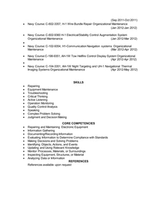 (Sep 2011-Oct 2011)
 Navy Course: C-602-3357, H-1 Wire Bundle Repair Organizational Maintenance
(Jan 2012-Jan 2012)
 Navy Course: C-602-9360 H-1 Electrical/Stability Control Augmentation System
Organizational Maintenance (Jan 2012-Mar 2012)

 Navy Course: C-102-9354, H1-Communication Navigation systems Organizational
Maintenance (Mar 2012-Apr 2012)
 Navy Course:C-198-9351, AH-1W Tow Hellfire Control Display System Organizational
Maintenance (Apr 2012-Apr 2012)

 Navy Course: C-104-3351, AH-1W Night Targeting and UH-1 Navigational Thermal
Imaging Systems Organizational Maintenance (Apr 2012-May 2012)
SKILLS
 Repairing
 Equipment Maintenance
 Troubleshooting
 Critical Thinking
 Active Listening
 Operation Monitoring
 Quality Control Analysis
 Speaking
 Complex Problem Solving
 Judgment and Decision Making
CORE COMPETENCIES
 Repairing and Maintaining Electronic Equipment
 Information Gathering
 Documenting/Recording Information
 Evaluating Information to Determine Compliance with Standards
 Making Decisions and Solving Problems
 Identifying Objects, Actions, and Events
 Updating and Using Relevant Knowledge
 Monitor Processes, Materials, or Surroundings
 Inspecting Equipment, Structures, or Material
 Analyzing Data or Information
REFERENCES
References available upon request
 