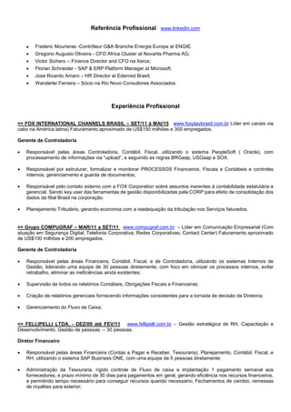 Referência Profissional www.linkedIn.com
 Frederic Mourieras -Contrôleur G&A Branche Energie Europe at ENGIE.
 Gregorio Augusto Oliveira - CFO Africa Cluster at Novartis Pharma AG;
 Victor Sichero – Finance Director and CFO na Xerox;
 Florian Schneider - SAP & ERP Platform Manager at Microsoft;
 Jose Ricardo Amaro – HR Director at Edenred Brasil;
 Wanderlei Ferreira – Sócio na Rio Novo Consultores Associados.
Experiência Profissional
=> FOX INTERNATIONAL CHANNELS BRASIL – SET/11 à MAI/15 www.foxplaybrasil.com.br Líder em canais via
cabo na América latina) Faturamento aproximado de US$150 milhões e 300 empregados.
Gerente de Controladoria
 Responsável pelas áreas Controladoria, Contábil, Fiscal, utilizando o sistema PeopleSoft ( Oracle), com
processamento de informações via “upload”, e seguindo as regras BRGaap, USGaap e SOX.
 Responsável por estruturar, formalizar e monitorar PROCESSOS Financeiros, Fiscais e Contábeis e controles
internos, gerenciamento e guarda de documentos;
 Responsável pelo contato externo com a FOX Corporation sobre assuntos inerentes à contabilidade estatutária e
gerencial. Sendo key user das ferramentas de gestão disponibilizadas pela CORP para efeito de consolidação dos
dados da filial Brasil na corporação.
 Planejamento Tributário, gerando economia com a readequação da tributação nos Serviços faturados.
=> Grupo COMPUGRAF – MAR/11 a SET/11 www.compugraf.com.br – Líder em Comunicação Empresarial (Com
atuação em Segurança Digital; Telefonia Corporativa; Redes Corporativas; Contact Center) Faturamento aproximado
de US$100 milhões e 200 empregados.
Gerente de Controladoria
 Responsável pelas áreas Financeira, Contábil, Fiscal, e de Controladoria, utilizando os sistemas Internos de
Gestão, liderando uma equipe de 30 pessoas diretamente; com foco em otimizar os processos internos, evitar
retrabalho, eliminar as ineficiências ainda existentes;
 Supervisão de todos os relatórios Contábeis, Obrigações Fiscais e Financeiras;
 Criação de relatórios gerenciais fornecendo informações consistentes para a tomada de decisão da Diretoria;
 Gerenciamento do Fluxo de Caixa;
=> FELLIPELLI LTDA. - DEZ/09 até FEV/11 www.fellipelli.com.br – Gestão estratégica de RH, Capacitação e
Desenvolvimento, Gestão de pessoas. – 30 pessoas.
Diretor Financeiro
 Responsável pelas áreas Financeira (Contas a Pagar e Receber, Tesouraria), Planejamento, Contábil, Fiscal, e
RH, utilizando o sistema SAP Business ONE, com uma equipe de 5 pessoas diretamente;
 Administração da Tesouraria, rígido controle de Fluxo de caixa e implantação 1 pagamento semanal aos
fornecedores, e prazo mínimo de 30 dias para pagamentos em geral, gerando eficiência nos recursos financeiros,
e permitindo tempo necessário para conseguir recursos quando necessário; Fechamentos de cambio, remessas
de royalties para exterior;
 