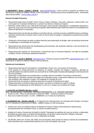 => MICROSOFT Brasil - JUN/06 à NOV/08 www.microsoft.com.br - Líder mundial na indústria de software com
faturamento no Brasil de US$800 milhões e 500 funcionários. ( Outsourcing da área contábil/financeira , terceirizada
pela empresa EMAV ( www.emav.com.br )
Gerente Contábil Financeiro
 Responsável pelas áreas Contábil, Fiscal, Contas a Pagar e Receber, Tesouraria, utilizando o sistema SAP, com
uma equipe de 12 pessoas diretamente, e outras 8 nas demais unidades de negócio;
 Mantinha contato externo com a Microsoft Corporation sobre assuntos relacionados à contabilidade estatutária e
gerencial, e era o key user das ferramentas de gestão disponibilizadas pela CORP para efeito de consolidação dos
dados da filial Brasil na corporação.
 Responsável pela manutenção de políticas e controles internos, inerentes às áreas contábil/financeira e marketing,
aplicando treinamentos ao publico interno sobre as ferramentas de gestão e readaptando procedimentos quando
necessário.
 Confecção e fornecimento de todos os dados históricos para elaboração do Budget, além de participar ativamente
na elaboração e consolidação do orçamento.
 Responsável pelo atendimento das fiscalizações governamentais, das auditorias externas e dos funcionários da
Microsoft que vinham do exterior.
 Responsável pelo repasse de conhecimento e treinamento para a Accenture-Argentina, de todas as atividades
contábeis, fiscais e financeiras realizadas localmente.
=> FNAC Brasil - JUL/97 à MAIO/05 www.fnac.com.br - Pertence ao grupo francês PPR ( www.pprgroup.com ), com
faturamento no Brasil de US$250 milhões e 800 funcionários.
Gerente de Controladoria
 Responsável pela área de Controladoria, Contabilidade e Fiscal, com uma equipe de 20 pessoas;
 Forte atuação em Desenvolvimento de Sistemas de Gestão, controles de margens e estoques, definição de
parametrizações dos sistemas de forma a acompanhar as modificações impostas pela legislação e pelo lançamento
de novos produtos.
 Elaboração e implantação de procedimentos e controles internos (Contábeis, Financeiros e Gerenciais);
 Elaboração de “reporting” mensal e de budget com 2 Revisões anuais, e respectivos relatórios com as explicações
das variações entre realizado e orçado, com sugestão de correção de rumo.
 Desenvolvimento de estudos e relatórios gerenciais de suporte às Diretorias em geral;
 Responsável pelos inventários físicos de produtos, em todas as unidades de negócio no Brasil.
 Participação na Implantação do SAP (Módulos FI e CO em 4 meses) como Gerente de Projeto.
=> AUDITOR AUTÔNOMO (Mar/96 a Jul/97)
(NGeA - NELSON GOUVEIA e ASSOCIADOS - AUDITORES INDEPENDENTES) e (L M - AUDITORES ASSOCIADOS)
 Auditor no PAS - Plano de Atendimento à Saúde da PMSP – Auditoria Contábil e Financeira;
 Atuei como Auditor/Consultor, no CAU - UNIBANCO, em Fundos de Investimento.
=> ELDORADO S/A - (Dez/84 a Mar/96 ) => Segmento de Hipermercados, foi comprado pelo Carrefour. Na época
era o 2º colocado em Faturamento no Brasil - US$800 milhões e 4.500 funcionários.
 Vivência de 2 anos em Auditoria Interna de Gestão de Produtos, Rotinas Administrativas e Operacionais,
acompanhamento de Inventários Físicos, e suporte à auditoria externa.
 Analista de Custos e Orçamentos de Ago/92 a Set/94: Preparação de planilhas de custo por produto, e elaboração
de tabelas de preços para os produtos industrializados, em diversos cenários devido à inflação e alíquotas
diversas de ICMS e de Margens de Lucro; e elaboração de Budget.
 De Dez/84, então com 16 anos, até Jul/92, tive 8 promoções, tendo atuado em todos os setores da Contabilidade,
onde consolidei meus conhecimentos práticos com os da universidade, que cursei.
 