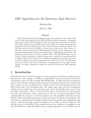 DSP Algorithms for the Dual-tone Digit Receiver
Renshou Dai
July 24, 1998
Abstract
This document describes the algorithms and code structures of the various digit
receivers that have been built for the PDS, ATME and cellular responders. The generic
digit receiver built for PDS is designed for fast and reliable detection of any type of dual-
tone digits (within 8 ms) and quick analysis of the signal for accurate measurement of
frequencies and levels (within 16 ms) using corrected Fourier transform method. The
MF digit receiver built for ATME is a special case of the generic digit receiver, in
which the special characteristic of MF frequencies in relation to the sampling rate has
been taken advantage of, and the computational cost is signiﬁcantly reduced but with
additional caution paid to the echo canceller’s eﬀect. The MF/DTMF digit receiver
built for cellular responders is another special case, in which the computational cost
is slightly reduced, but with far more reliability-strengthening measures being taken
to counter against the prevalent signal distortion caused by vocoders. This document
serves as a reference for future maintenance and improvement on the digit receiver
module. It is also a reference for those who would like to know the DSP algorithm
details.
1 Introduction
Successful detection of dual-tone digits is crucial to many test functions implemented on
Sage products. For example, in ATME [1, 2] and ROTL tests, the responder and director
communicate with each other through MF/DTMF digits. In PDS (protocol-development-
system) [3], detecting, analyzing and interpreting the dual-tone digits are the essential task
of the system. In fact, the digit receiver module is one of the most fundamental low-level
DSP module that’s been frequently used. But unlike many other low-level measurement
modules (such as single tone or noise measurement), where the reliability issue does not bear
any ’fatal’ consequence. That is, when the measurement module does not work properly,
it merely gives inaccurate results, which may or may not be noticed depending on how
’sophisticated’ the customer is. It will not stop the test. The reliability of the digit receiver,
however, often carries fatal consequence in that once it fails, the whole test fails (stops). For
this reason, I personally think reliability should be the top priority when designing a digit
receiver. But previous Sage engineers obviously did not adhere to this principle [4]. The
old digit receiver (in ﬁle DGR.C), for example, has very low reliability as exempliﬁed by the
case of ATME test on 930s and ROTL tests on cellular responders. In the ATME case, the
1
 