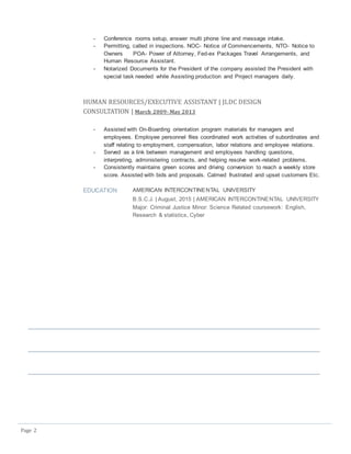 Page 2
- Conference rooms setup, answer multi phone line and message intake.
- Permitting, called in inspections. NOC- Notice of Commencements, NTO- Notice to
Owners POA- Power of Attorney, Fed-ex Packages Travel Arrangements, and
Human Resource Assistant.
- Notarized Documents for the President of the company assisted the President with
special task needed while Assisting production and Project managers daily.
HUMAN RESOURCES/EXECUTIVE ASSISTANT | JLDC DESIGN
CONSULTATION | March 2009- May 2013
- Assisted with On-Boarding orientation program materials for managers and
employees. Employee personnel files coordinated work activities of subordinates and
staff relating to employment, compensation, labor relations and employee relations.
- Served as a link between management and employees handling questions,
interpreting, administering contracts, and helping resolve work-related problems.
- Consistently maintains green scores and driving conversion to reach a weekly store
score. Assisted with bids and proposals. Calmed frustrated and upset customers Etc.
EDUCATION AMERICAN INTERCONTINENTAL UNIVERSITY
B.S.C.J. | August, 2015 | AMERICAN INTERCONTINENTAL UNIVERSITY
Major: Criminal Justice Minor: Science Related coursework: English,
Research & statistics, Cyber
 