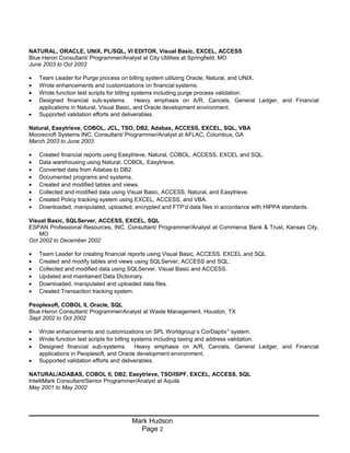 NATURAL, ORACLE, UNIX, PL/SQL, VI EDITOR, Visual Basic, EXCEL, ACCESS
Blue Heron Consultant/ Programmer/Analyst at City Utilities at Springfield, MO
June 2003 to Oct 2003
• Team Leader for Purge process on billing system utilizing Oracle, Natural, and UNIX.
• Wrote enhancements and customizations on financial systems.
• Wrote function test scripts for billing systems including purge process validation.
• Designed financial sub-systems. Heavy emphasis on A/R, Cancels, General Ledger, and Financial
applications in Natural, Visual Basic, and Oracle development environment.
• Supported validation efforts and deliverables.
Natural, Easytrieve, COBOL, JCL, TSO, DB2, Adabas, ACCESS, EXCEL, SQL, VBA
Moorecroft Systems INC. Consultant/ Programmer/Analyst at AFLAC, Columbus, GA
March 2003 to June 2003
• Created financial reports using Easytrieve, Natural, COBOL, ACCESS, EXCEL and SQL.
• Data warehousing using Natural, COBOL, Easytrieve.
• Converted data from Adabas to DB2.
• Documented programs and systems.
• Created and modified tables and views.
• Collected and modified data using Visual Basic, ACCESS, Natural, and Easytrieve.
• Created Policy tracking system using EXCEL, ACCESS, and VBA.
• Downloaded, manipulated, uploaded, encrypted and FTP’d data files in accordance with HIPPA standards.
Visual Basic, SQLServer, ACCESS, EXCEL, SQL
ESPAN Professional Resources, INC. Consultant/ Programmer/Analyst at Commerce Bank & Trust, Kansas City,
MO
Oct 2002 to December 2002
• Team Leader for creating financial reports using Visual Basic, ACCESS, EXCEL and SQL
• Created and modify tables and views using SQLServer, ACCESS and SQL.
• Collected and modified data using SQLServer, Visual Basic and ACCESS.
• Updated and maintained Data Dictionary.
• Downloaded, manipulated and uploaded data files.
• Created Transaction tracking system.
Peoplesoft, COBOL II, Oracle, SQL
Blue Heron Consultant/ Programmer/Analyst at Waste Management, Houston, TX
Sept 2002 to Oct 2002
• Wrote enhancements and customizations on SPL Worldgroup’s CorDaptix®
system.
• Wrote function test scripts for billing systems including taxing and address validation.
• Designed financial sub-systems. Heavy emphasis on A/R, Cancels, General Ledger, and Financial
applications in Peoplesoft, and Oracle development environment.
• Supported validation efforts and deliverables.
NATURAL/ADABAS, COBOL II, DB2, Easytrieve, TSO/ISPF, EXCEL, ACCESS, SQL
IntelliMark Consultant/Senior Programmer/Analyst at Aquila
May 2001 to May 2002
Mark Hudson
Page 2
 
