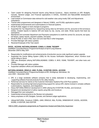• Team Leader for designing financial reports using Natural Construct. Heavy emphasis on A/R, Budgets,
Cancels, General Ledger, and Financial applications in EXCEL, ACCESS and Natural/DB2 development
environment.
• Lead analyst on Commission data retrieval for cold weather rules using mostly C&C and Adjustments
subsystems.
• Trained other programmers and designers in Natural, COBOL, and PL/SQL applications system.
• Implemented enhancements and customizations on financial systems.
• Wrote PL/SQL triggers to track changes to programs.
• Supported the Tax Department by researching taxing cities by bill factors and GL accounts to find erroneous
entries. Created reports to balance A/R and taxes by city, county, and state. Wrote reports that track tax
exemptions.
• Maintained and corrected Adjustment and Payments subsystems to credit the correct GL accounts, tax types,
bill factors, sweep reports, payment updates, and taxes.
• Wrote PL/SQL to read in files, Sync sort and read files in other languages.
• Provided Manager with status updates.
• Received Employee of the Year award.
EXCEL, ACCESS, NATURAL/ADABAS, COBOL II, VSAM, TSO/ISPF
IntelliMark Consultant/Senior Programmer/Analyst at Sprint Long Distance
December 2000 to May 2001
• Responsible for modifications and enhancements of production source code significant system upgrade.
• Supported the Carrier Billing System (CBS) for the Access Verification Department, which monitors local
carrier billing to Sprint.
• CBS was developed utilizing NATURAL/ADABAS, COBOL II, MVS, VSAM, TSO/ISPF, and other tools and
utilities.
• Provided Manager with status updates.
• Supported validation efforts and deliverables.
NATURAL/ADABAS, ORACLE, UNIX, PL/SQL, VI EDITOR, EXCEL, ACCESS
IntelliMark Consultant/Senior Programmer/Analyst at SPL Worldgroup, Morristown, NJ
June 2000 – December 2000
• SPL is a large worldwide software company that is solely dedicated to developing, implementing, and
supporting software financial products for the utility industry.
• Performed services for clients on the Customer Information Systems Plus (CIS Plus) systems.
• Responsible for providing high-level programming support for various SPL clients involved in complex software
customizations, migrations, and integrations.
• Heavy NATURAL/ORACLE development in UNIX utilizing the VI EDITOR, PL/SQL, and Construct.
• Designed and development of adhoc reports using SQL and Construct.
• Debugged the Loan subsystem.
• Implemented enhancements to the Review List subsystem.
• Heavy emphasis on A/R, Budgets, Cancels, and General Ledger applications.
• Utilized NATURAL, Construct, COBOL, UNIX, ORACLE, SQL, PL/SQL, WINDOWS NT, EXCEL, ACCESS,
WORD, VI EDITOR, SAG EDITOR
1982 to 2000, progressive assignments as Programmer Analyst and Data Entry Supervisor
Mark Hudson
Page 3
 