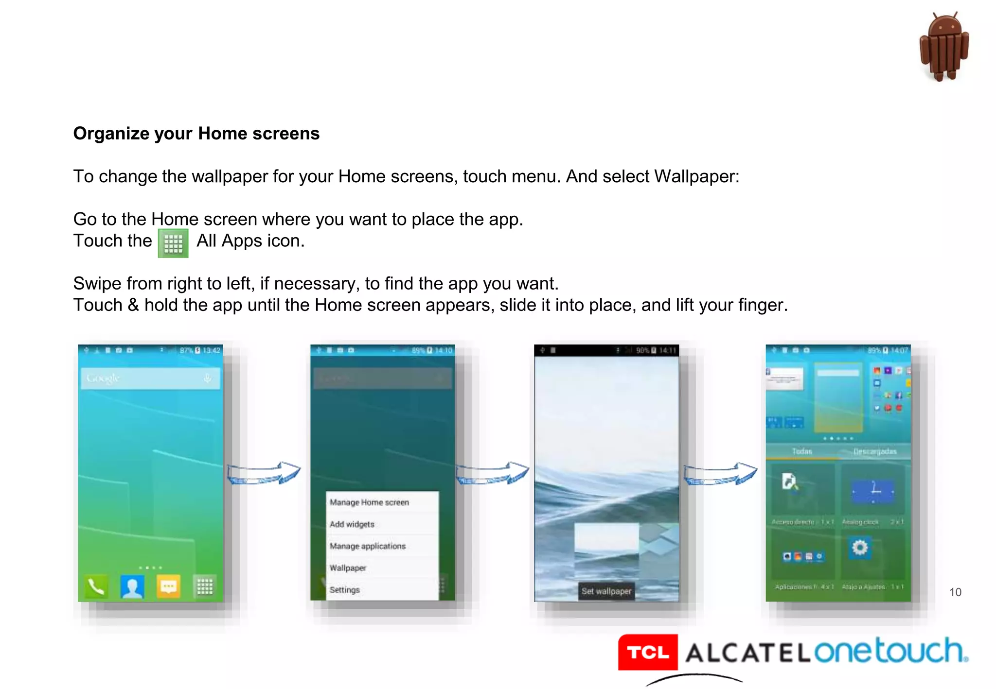 10
Organize your Home screens
To change the wallpaper for your Home screens, touch menu. And select Wallpaper:
Go to the Home screen where you want to place the app.
Touch the All Apps icon.
Swipe from right to left, if necessary, to find the app you want.
Touch & hold the app until the Home screen appears, slide it into place, and lift your finger.
 