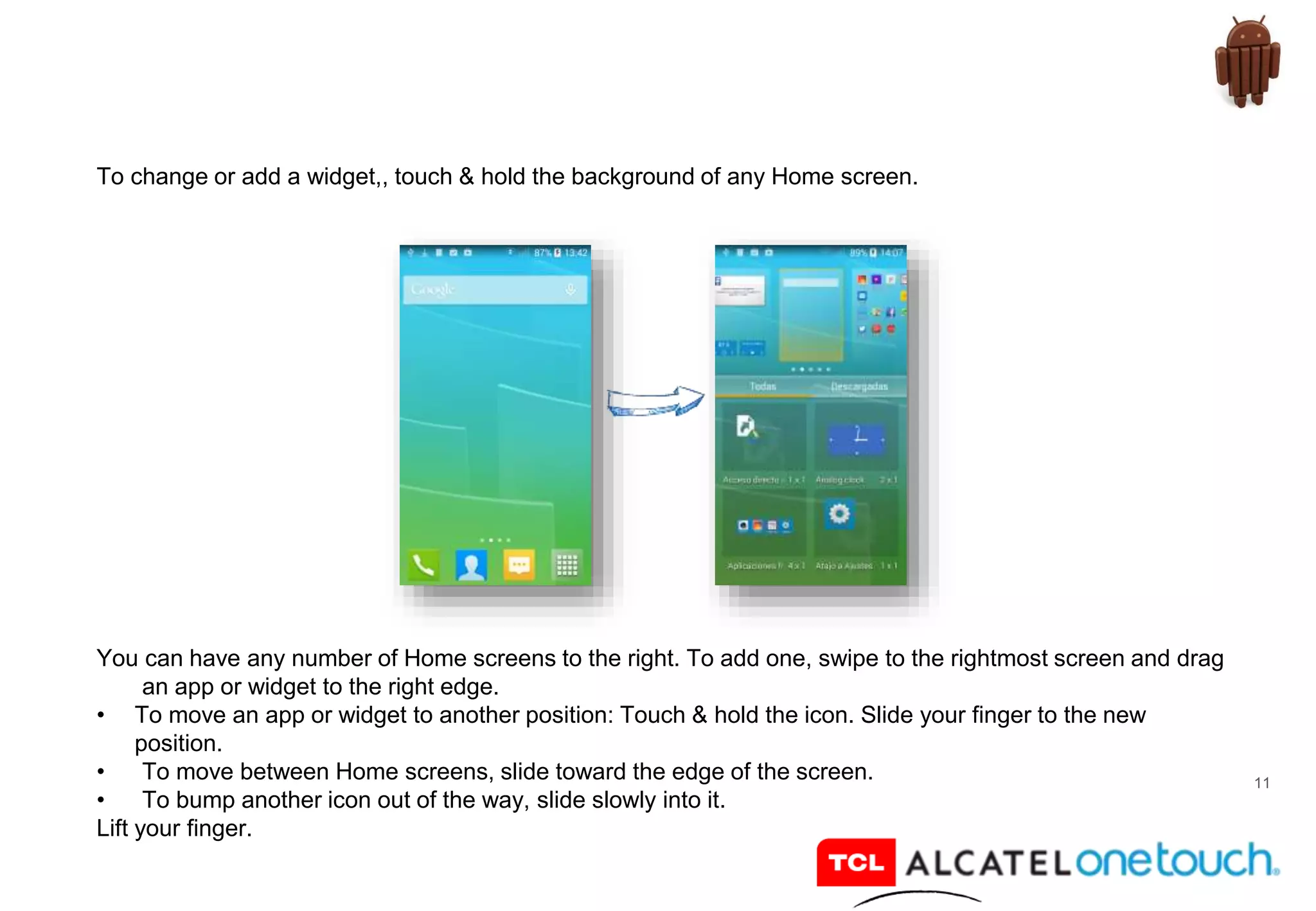 11
To change or add a widget,, touch & hold the background of any Home screen.
You can have any number of Home screens to the right. To add one, swipe to the rightmost screen and drag
an app or widget to the right edge.
• To move an app or widget to another position: Touch & hold the icon. Slide your finger to the new
position.
• To move between Home screens, slide toward the edge of the screen.
• To bump another icon out of the way, slide slowly into it.
Lift your finger.
 