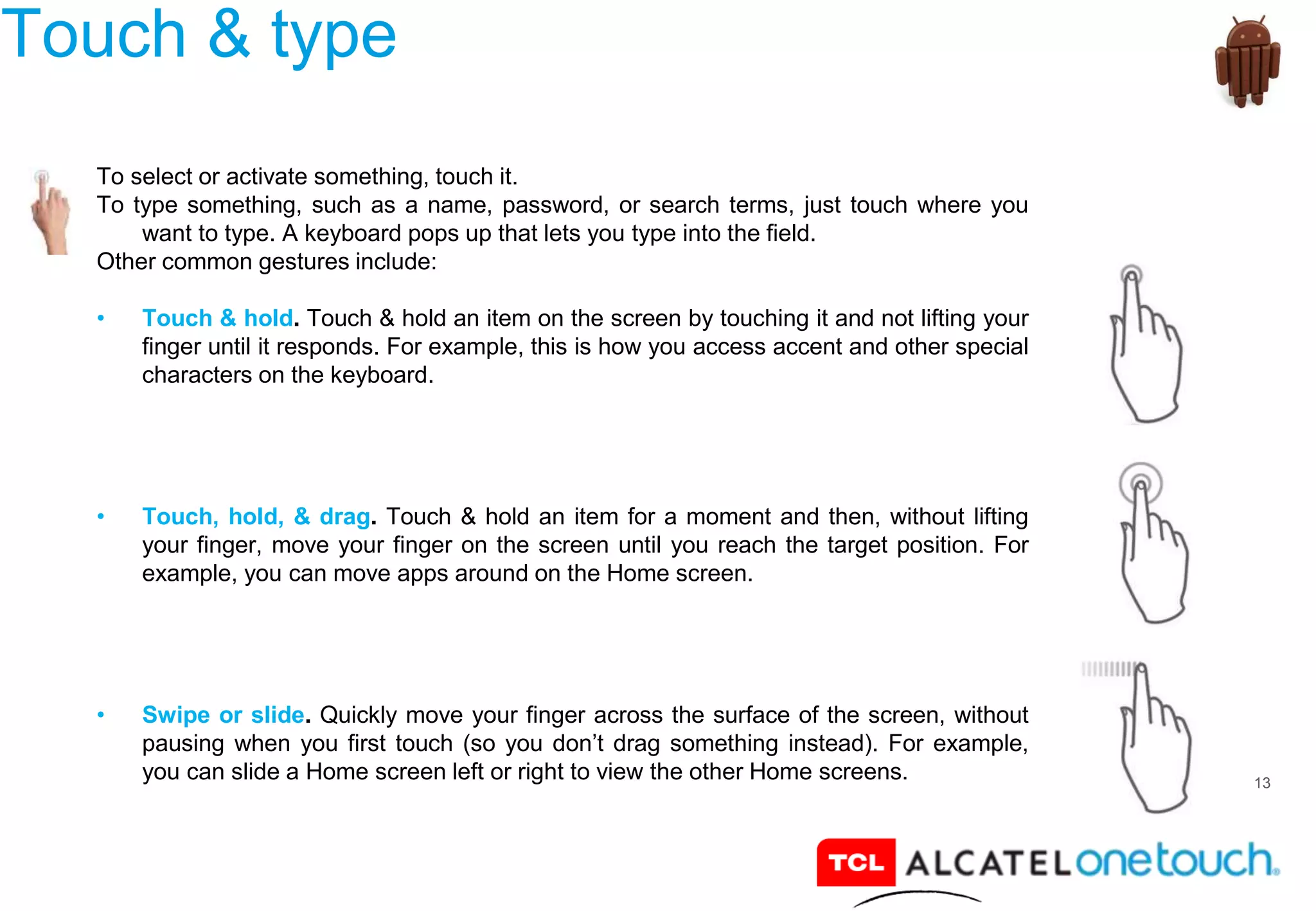 13
Touch & type
To select or activate something, touch it.
To type something, such as a name, password, or search terms, just touch where you
want to type. A keyboard pops up that lets you type into the field.
Other common gestures include:
• Touch & hold. Touch & hold an item on the screen by touching it and not lifting your
finger until it responds. For example, this is how you access accent and other special
characters on the keyboard.
• Touch, hold, & drag. Touch & hold an item for a moment and then, without lifting
your finger, move your finger on the screen until you reach the target position. For
example, you can move apps around on the Home screen.
• Swipe or slide. Quickly move your finger across the surface of the screen, without
pausing when you first touch (so you don’t drag something instead). For example,
you can slide a Home screen left or right to view the other Home screens.
 