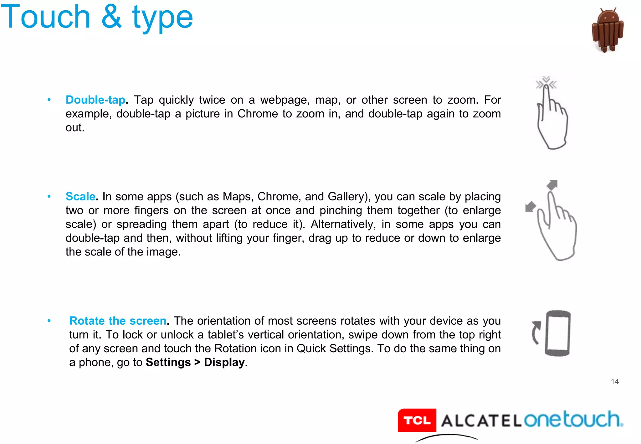 14
Touch & type
• Double-tap. Tap quickly twice on a webpage, map, or other screen to zoom. For
example, double-tap a picture in Chrome to zoom in, and double-tap again to zoom
out.
• Scale. In some apps (such as Maps, Chrome, and Gallery), you can scale by placing
two or more fingers on the screen at once and pinching them together (to enlarge
scale) or spreading them apart (to reduce it). Alternatively, in some apps you can
double-tap and then, without lifting your finger, drag up to reduce or down to enlarge
the scale of the image.
• Rotate the screen. The orientation of most screens rotates with your device as you
turn it. To lock or unlock a tablet’s vertical orientation, swipe down from the top right
of any screen and touch the Rotation icon in Quick Settings. To do the same thing on
a phone, go to Settings > Display.
 