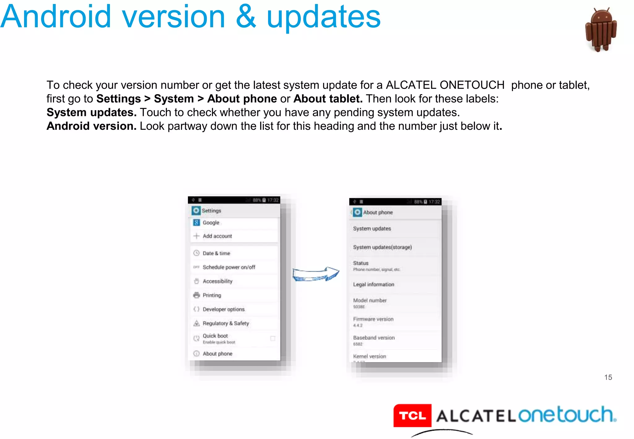 15
Android version & updates
To check your version number or get the latest system update for a ALCATEL ONETOUCH phone or tablet,
first go to Settings > System > About phone or About tablet. Then look for these labels:
System updates. Touch to check whether you have any pending system updates.
Android version. Look partway down the list for this heading and the number just below it.
 