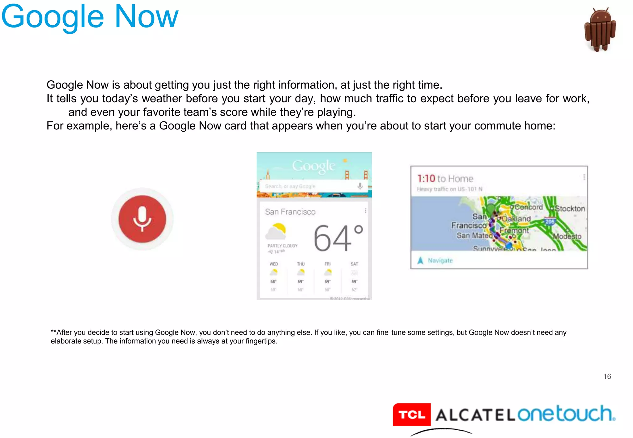 16
Google Now
Google Now is about getting you just the right information, at just the right time.
It tells you today’s weather before you start your day, how much traffic to expect before you leave for work,
and even your favorite team’s score while they’re playing.
For example, here’s a Google Now card that appears when you’re about to start your commute home:
**After you decide to start using Google Now, you don’t need to do anything else. If you like, you can fine-tune some settings, but Google Now doesn’t need any
elaborate setup. The information you need is always at your fingertips.
 