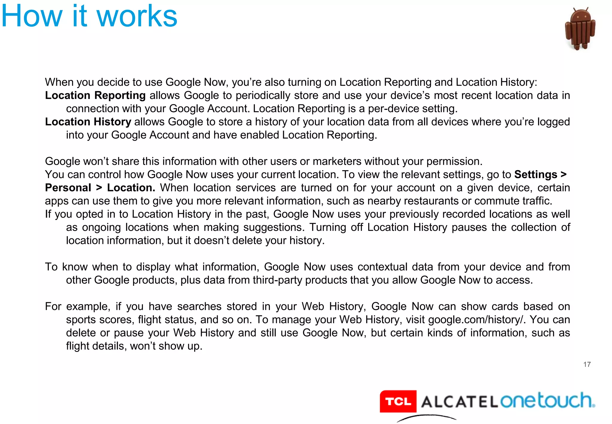 17
How it works
When you decide to use Google Now, you’re also turning on Location Reporting and Location History:
Location Reporting allows Google to periodically store and use your device’s most recent location data in
connection with your Google Account. Location Reporting is a per-device setting.
Location History allows Google to store a history of your location data from all devices where you’re logged
into your Google Account and have enabled Location Reporting.
Google won’t share this information with other users or marketers without your permission.
You can control how Google Now uses your current location. To view the relevant settings, go to Settings >
Personal > Location. When location services are turned on for your account on a given device, certain
apps can use them to give you more relevant information, such as nearby restaurants or commute traffic.
If you opted in to Location History in the past, Google Now uses your previously recorded locations as well
as ongoing locations when making suggestions. Turning off Location History pauses the collection of
location information, but it doesn’t delete your history.
To know when to display what information, Google Now uses contextual data from your device and from
other Google products, plus data from third-party products that you allow Google Now to access.
For example, if you have searches stored in your Web History, Google Now can show cards based on
sports scores, flight status, and so on. To manage your Web History, visit google.com/history/. You can
delete or pause your Web History and still use Google Now, but certain kinds of information, such as
flight details, won’t show up.
 