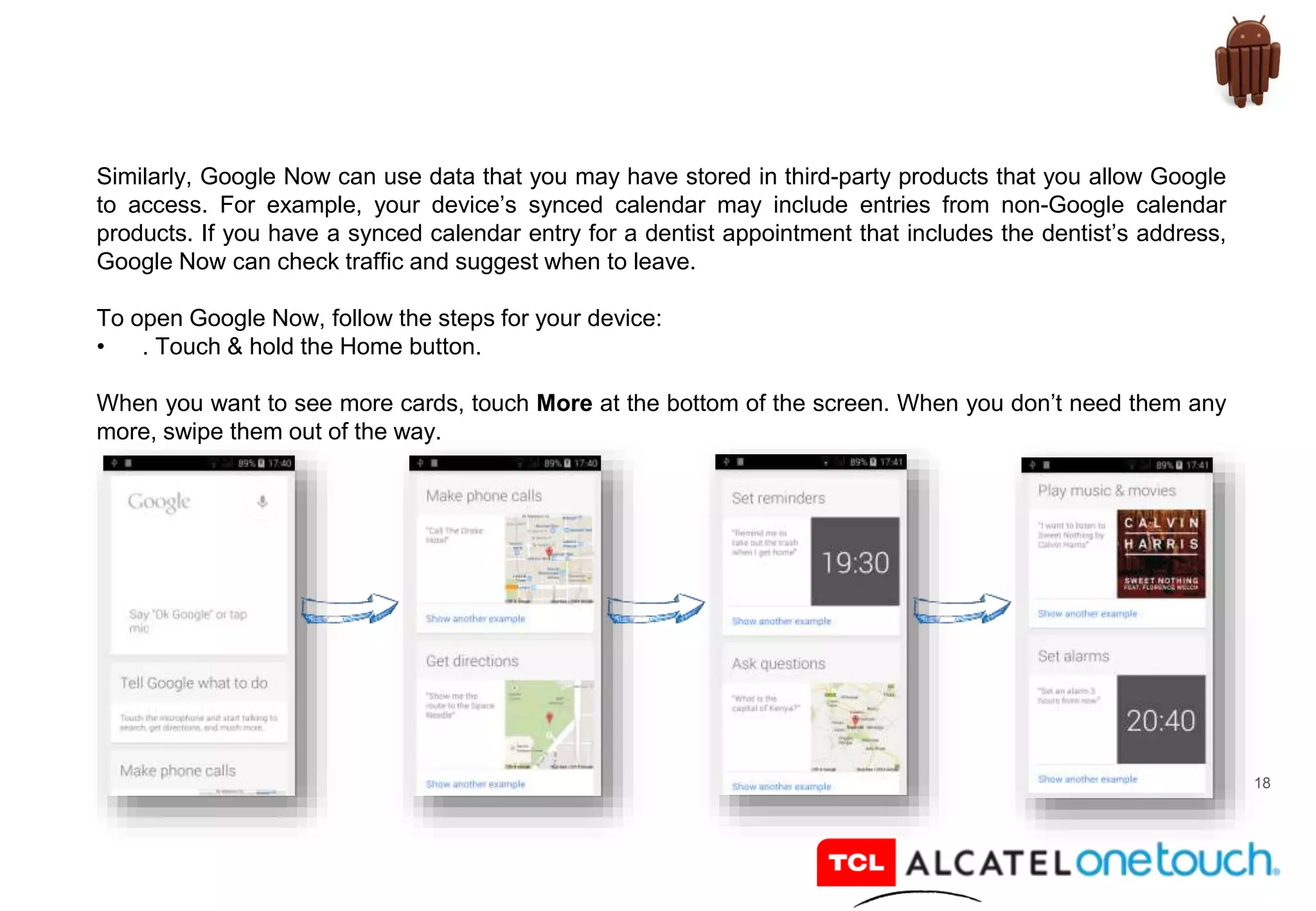 18
Similarly, Google Now can use data that you may have stored in third-party products that you allow Google
to access. For example, your device’s synced calendar may include entries from non-Google calendar
products. If you have a synced calendar entry for a dentist appointment that includes the dentist’s address,
Google Now can check traffic and suggest when to leave.
To open Google Now, follow the steps for your device:
• . Touch & hold the Home button.
When you want to see more cards, touch More at the bottom of the screen. When you don’t need them any
more, swipe them out of the way.
 