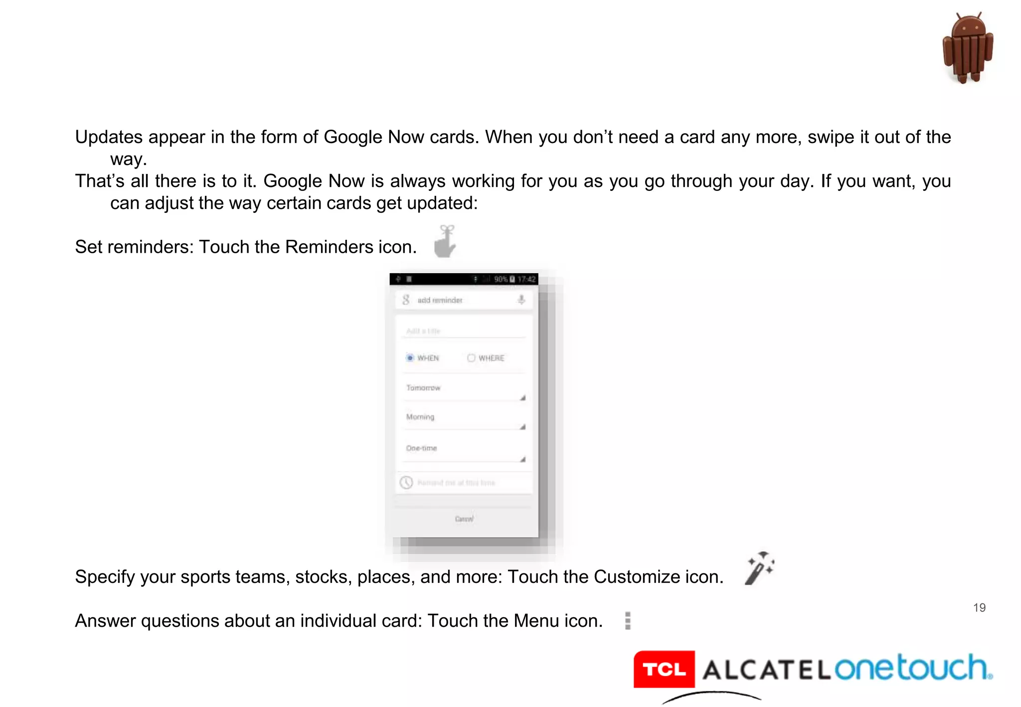 19
Updates appear in the form of Google Now cards. When you don’t need a card any more, swipe it out of the
way.
That’s all there is to it. Google Now is always working for you as you go through your day. If you want, you
can adjust the way certain cards get updated:
Set reminders: Touch the Reminders icon.
Specify your sports teams, stocks, places, and more: Touch the Customize icon.
Answer questions about an individual card: Touch the Menu icon.
 