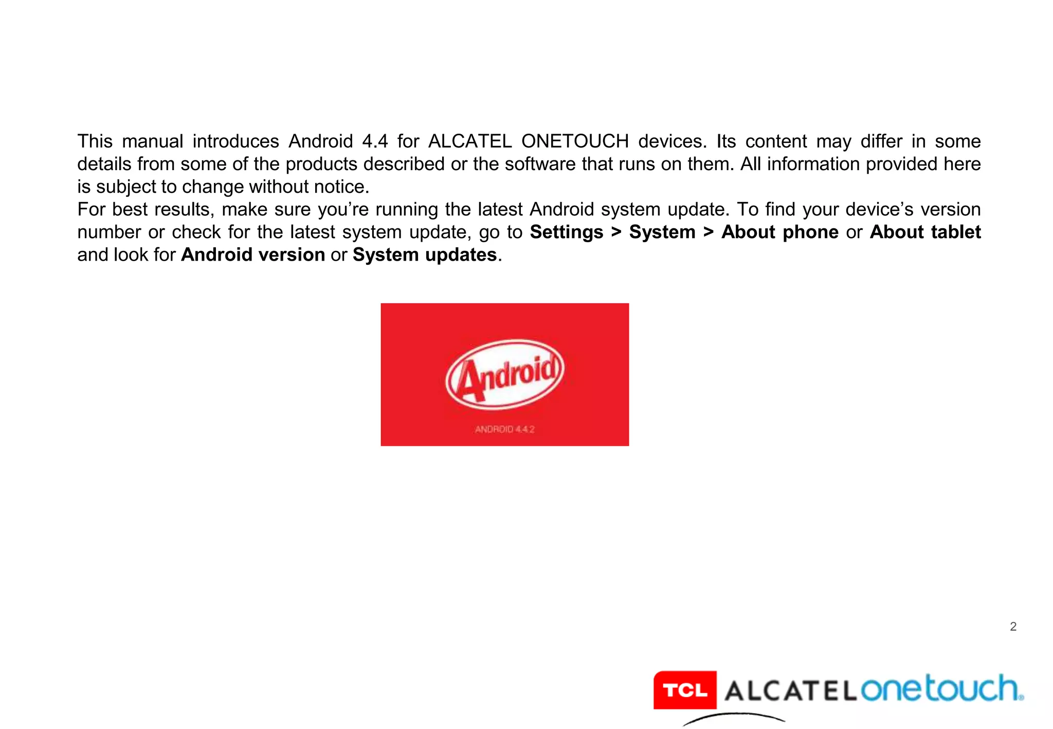 2
This manual introduces Android 4.4 for ALCATEL ONETOUCH devices. Its content may differ in some
details from some of the products described or the software that runs on them. All information provided here
is subject to change without notice.
For best results, make sure you’re running the latest Android system update. To find your device’s version
number or check for the latest system update, go to Settings > System > About phone or About tablet
and look for Android version or System updates.
 