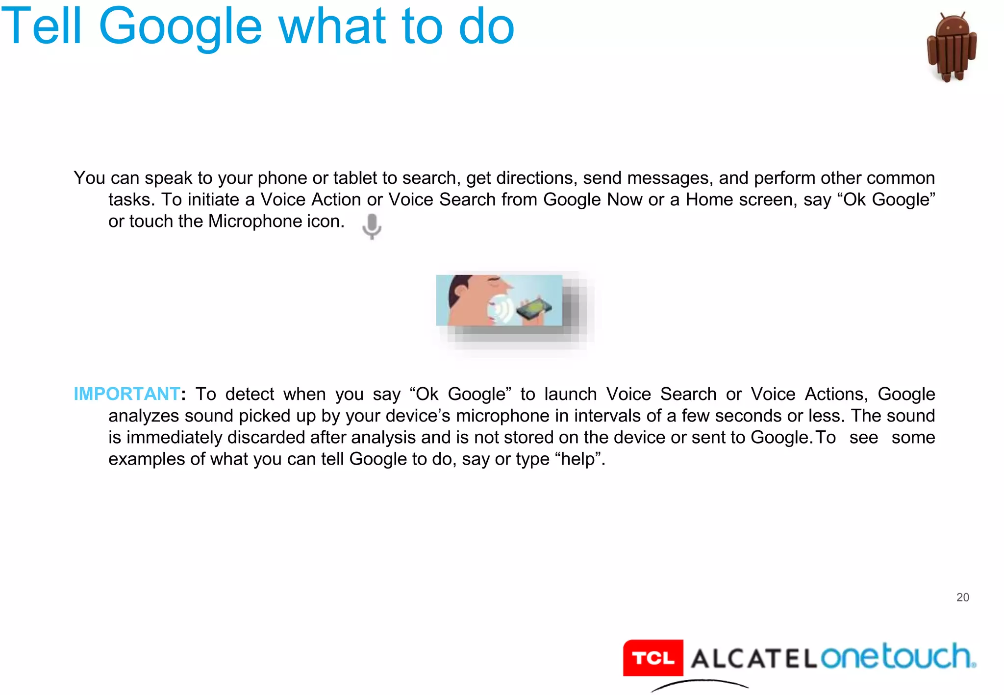 20
Tell Google what to do
You can speak to your phone or tablet to search, get directions, send messages, and perform other common
tasks. To initiate a Voice Action or Voice Search from Google Now or a Home screen, say “Ok Google”
or touch the Microphone icon.
IMPORTANT: To detect when you say “Ok Google” to launch Voice Search or Voice Actions, Google
analyzes sound picked up by your device’s microphone in intervals of a few seconds or less. The sound
is immediately discarded after analysis and is not stored on the device or sent to Google.To see some
examples of what you can tell Google to do, say or type “help”.
 