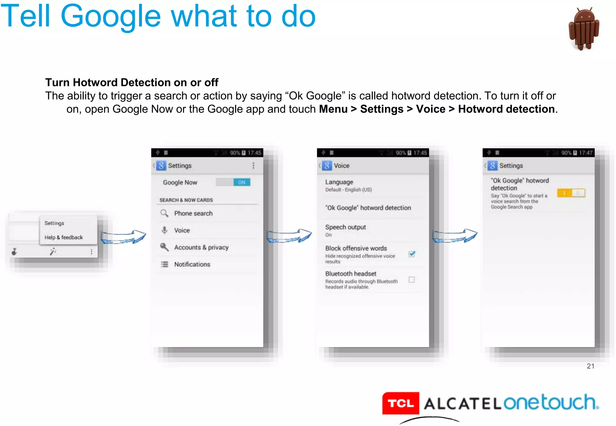 21
Tell Google what to do
Turn Hotword Detection on or off
The ability to trigger a search or action by saying “Ok Google” is called hotword detection. To turn it off or
on, open Google Now or the Google app and touch Menu > Settings > Voice > Hotword detection.
 