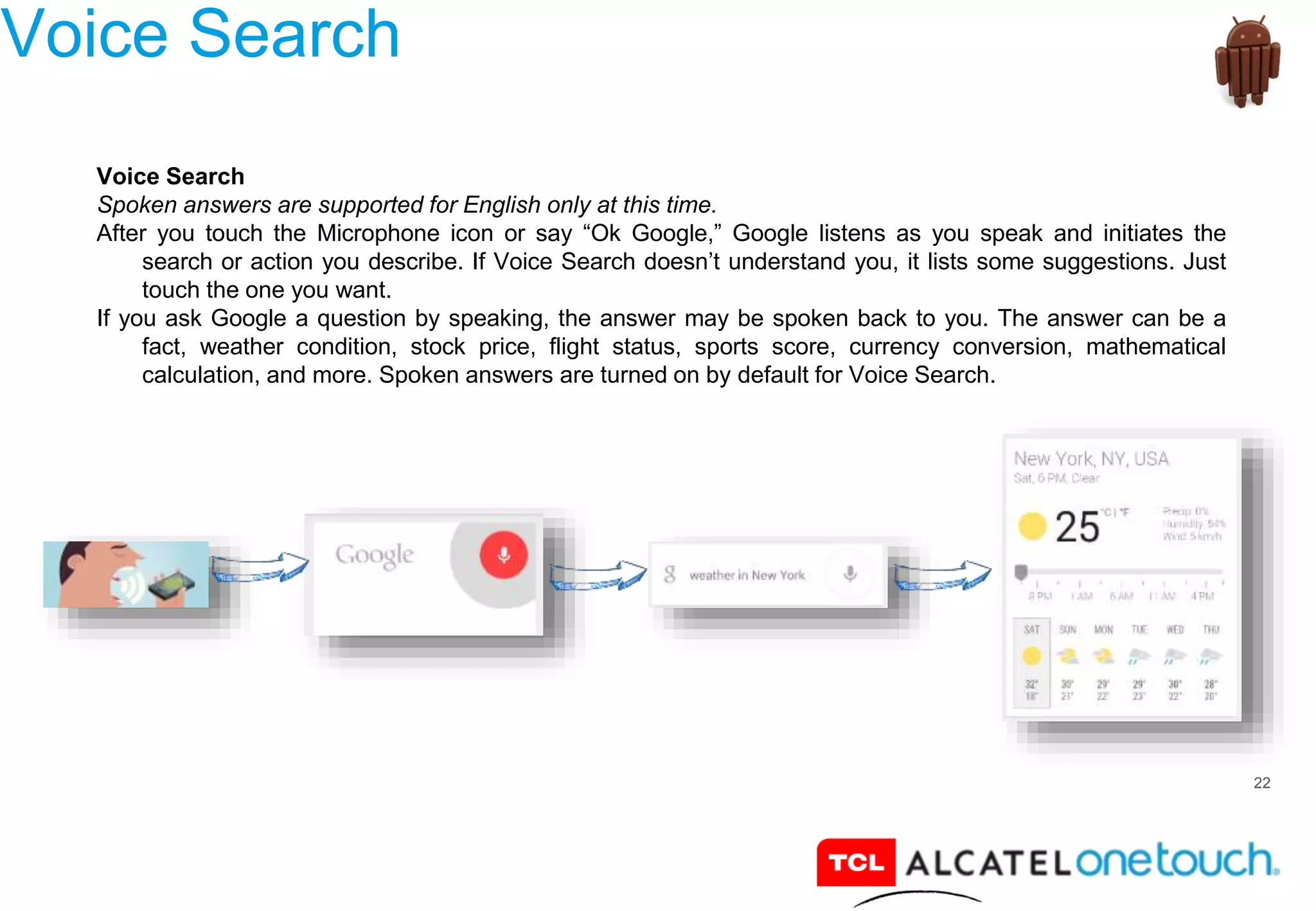 22
Voice Search
Voice Search
Spoken answers are supported for English only at this time.
After you touch the Microphone icon or say “Ok Google,” Google listens as you speak and initiates the
search or action you describe. If Voice Search doesn’t understand you, it lists some suggestions. Just
touch the one you want.
If you ask Google a question by speaking, the answer may be spoken back to you. The answer can be a
fact, weather condition, stock price, flight status, sports score, currency conversion, mathematical
calculation, and more. Spoken answers are turned on by default for Voice Search.
 