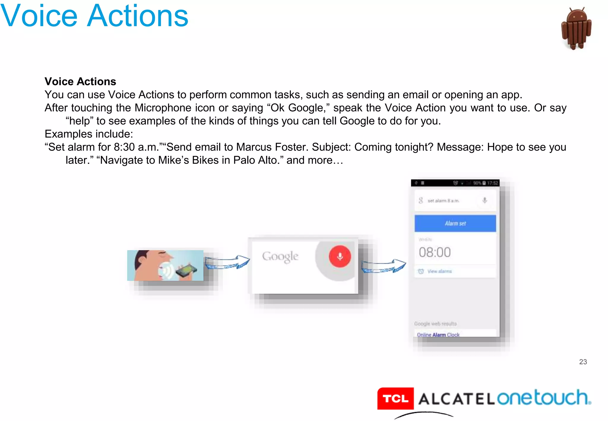 23
Voice Actions
Voice Actions
You can use Voice Actions to perform common tasks, such as sending an email or opening an app.
After touching the Microphone icon or saying “Ok Google,” speak the Voice Action you want to use. Or say
“help” to see examples of the kinds of things you can tell Google to do for you.
Examples include:
“Set alarm for 8:30 a.m.”“Send email to Marcus Foster. Subject: Coming tonight? Message: Hope to see you
later.” “Navigate to Mike’s Bikes in Palo Alto.” and more…
 