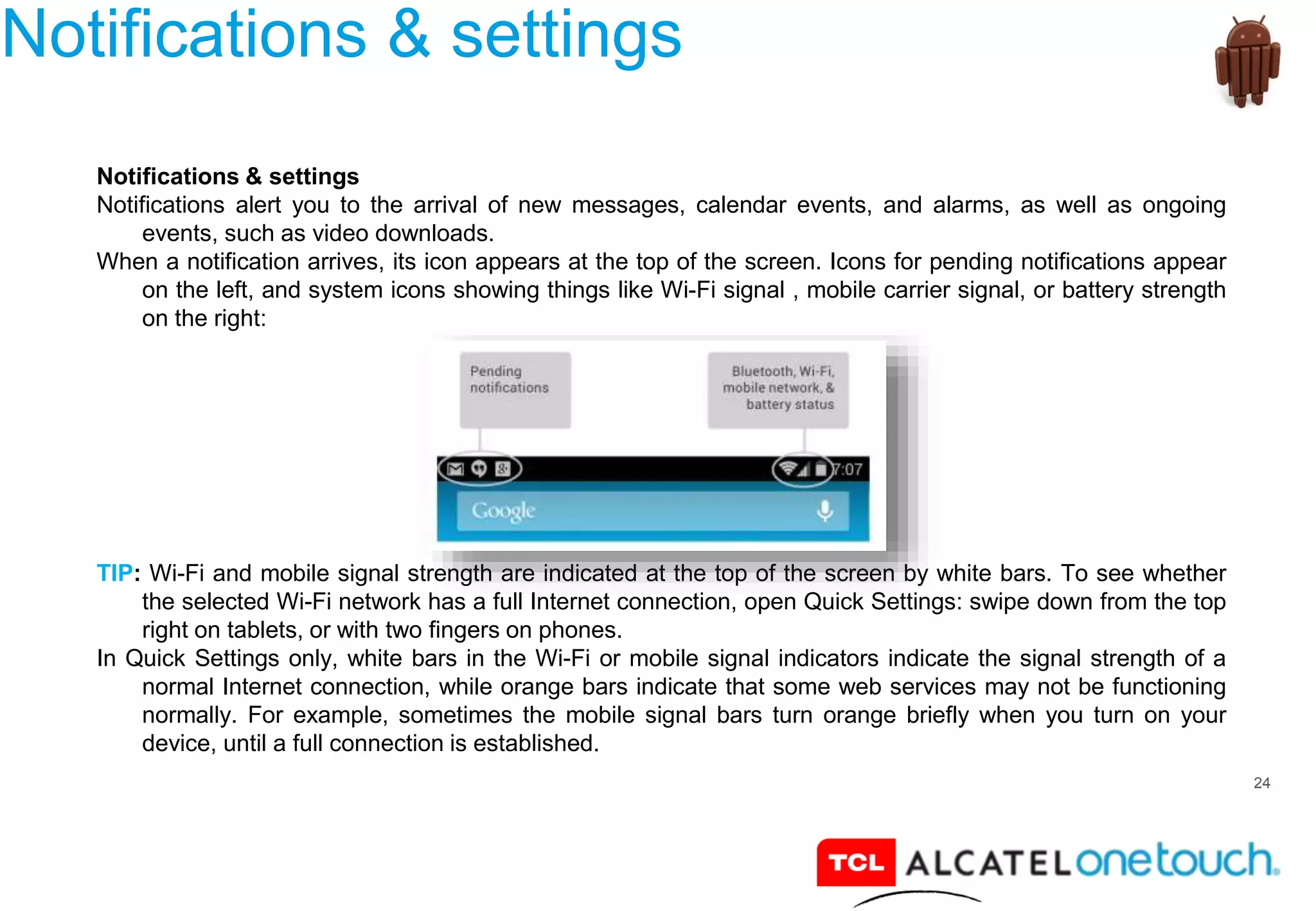 24
Notifications & settings
Notifications & settings
Notifications alert you to the arrival of new messages, calendar events, and alarms, as well as ongoing
events, such as video downloads.
When a notification arrives, its icon appears at the top of the screen. Icons for pending notifications appear
on the left, and system icons showing things like Wi-Fi signal , mobile carrier signal, or battery strength
on the right:
TIP: Wi-Fi and mobile signal strength are indicated at the top of the screen by white bars. To see whether
the selected Wi-Fi network has a full Internet connection, open Quick Settings: swipe down from the top
right on tablets, or with two fingers on phones.
In Quick Settings only, white bars in the Wi-Fi or mobile signal indicators indicate the signal strength of a
normal Internet connection, while orange bars indicate that some web services may not be functioning
normally. For example, sometimes the mobile signal bars turn orange briefly when you turn on your
device, until a full connection is established.
 