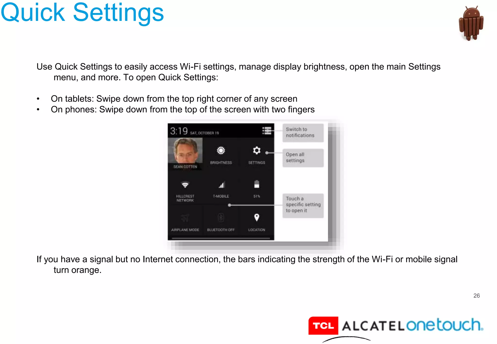 26
Quick Settings
Use Quick Settings to easily access Wi-Fi settings, manage display brightness, open the main Settings
menu, and more. To open Quick Settings:
• On tablets: Swipe down from the top right corner of any screen
• On phones: Swipe down from the top of the screen with two fingers
If you have a signal but no Internet connection, the bars indicating the strength of the Wi-Fi or mobile signal
turn orange.
 