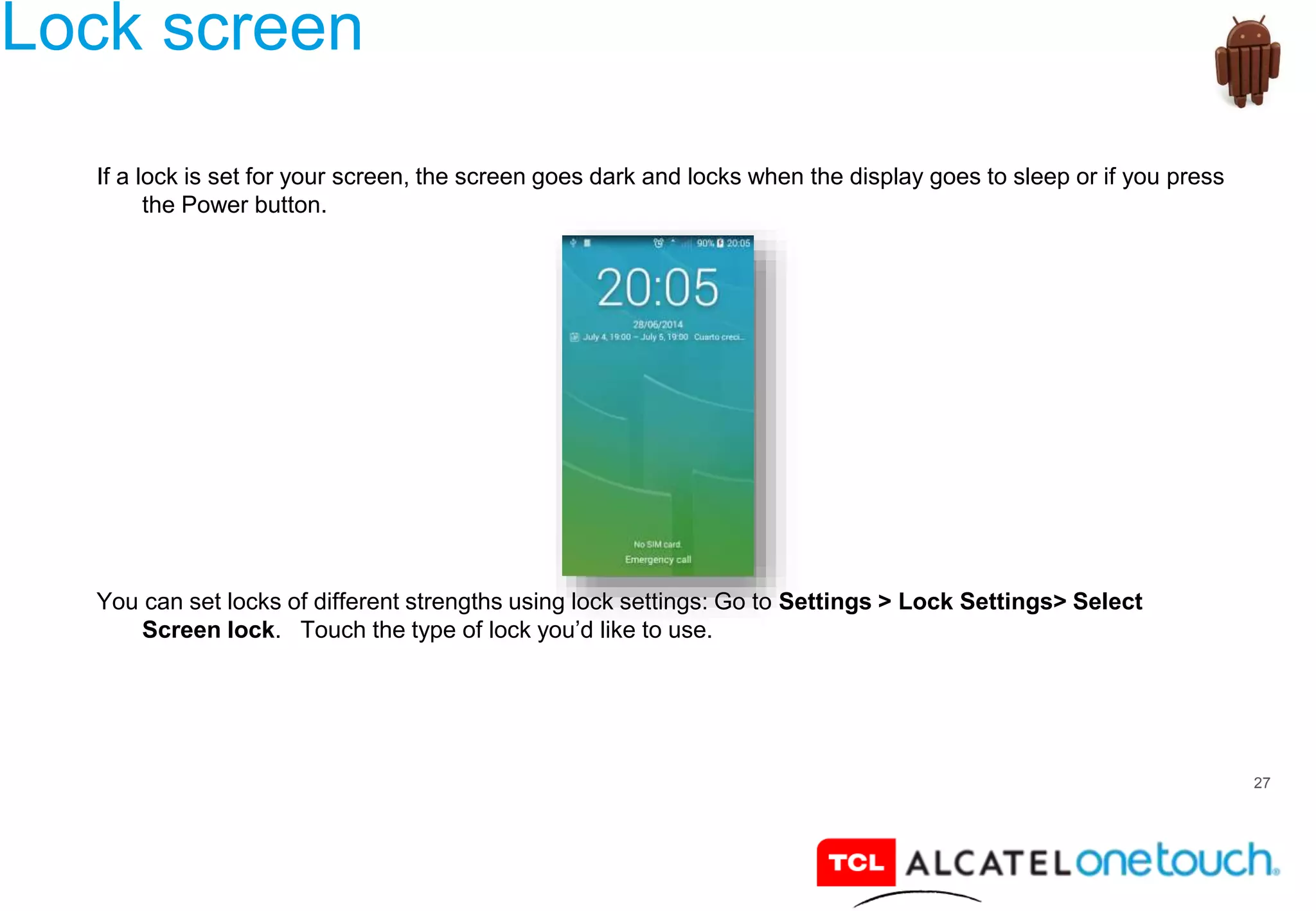 27
Lock screen
If a lock is set for your screen, the screen goes dark and locks when the display goes to sleep or if you press
the Power button.
You can set locks of different strengths using lock settings: Go to Settings > Lock Settings> Select
Screen lock. Touch the type of lock you’d like to use.
 