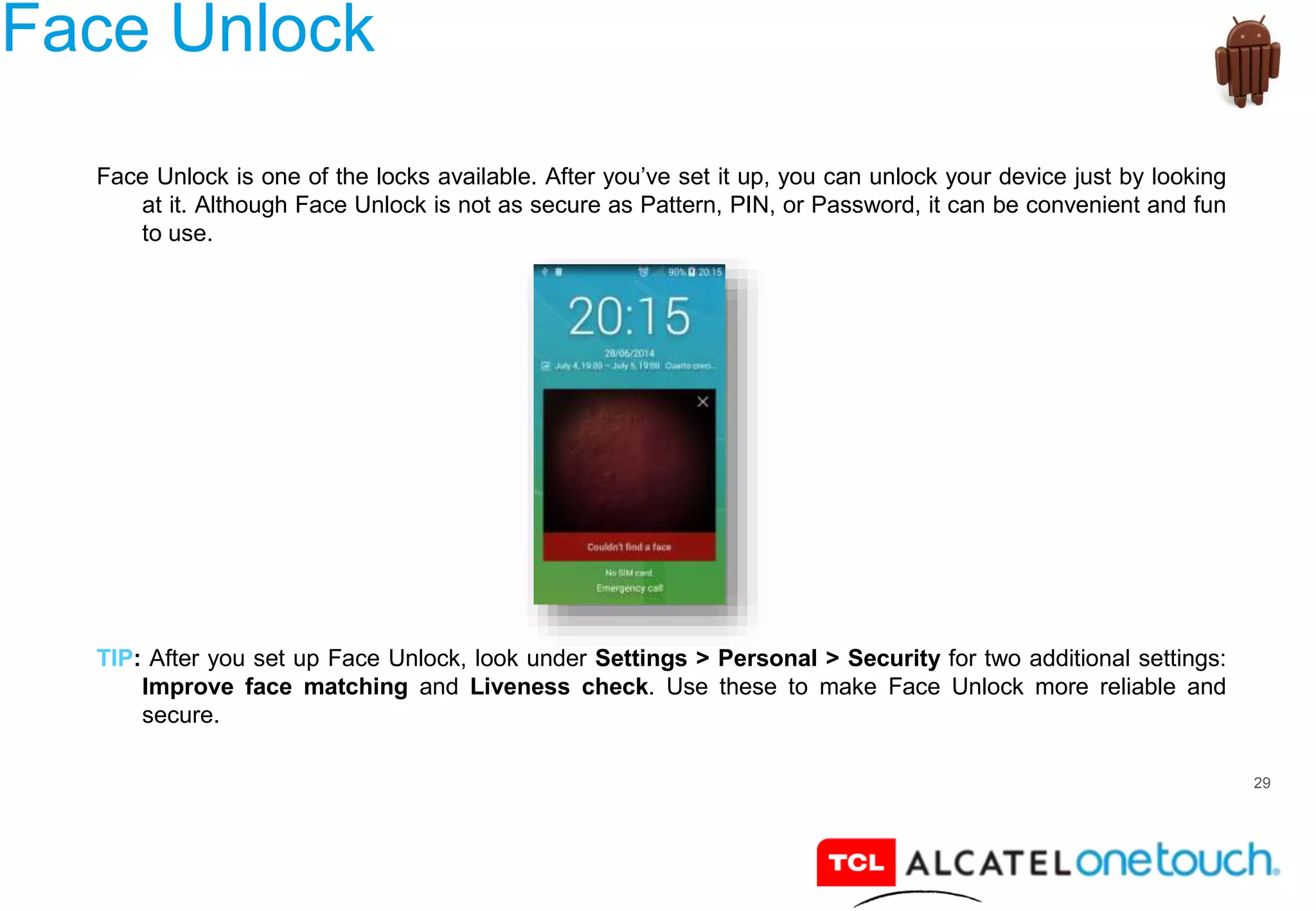 29
Face Unlock
Face Unlock is one of the locks available. After you’ve set it up, you can unlock your device just by looking
at it. Although Face Unlock is not as secure as Pattern, PIN, or Password, it can be convenient and fun
to use.
TIP: After you set up Face Unlock, look under Settings > Personal > Security for two additional settings:
Improve face matching and Liveness check. Use these to make Face Unlock more reliable and
secure.
 