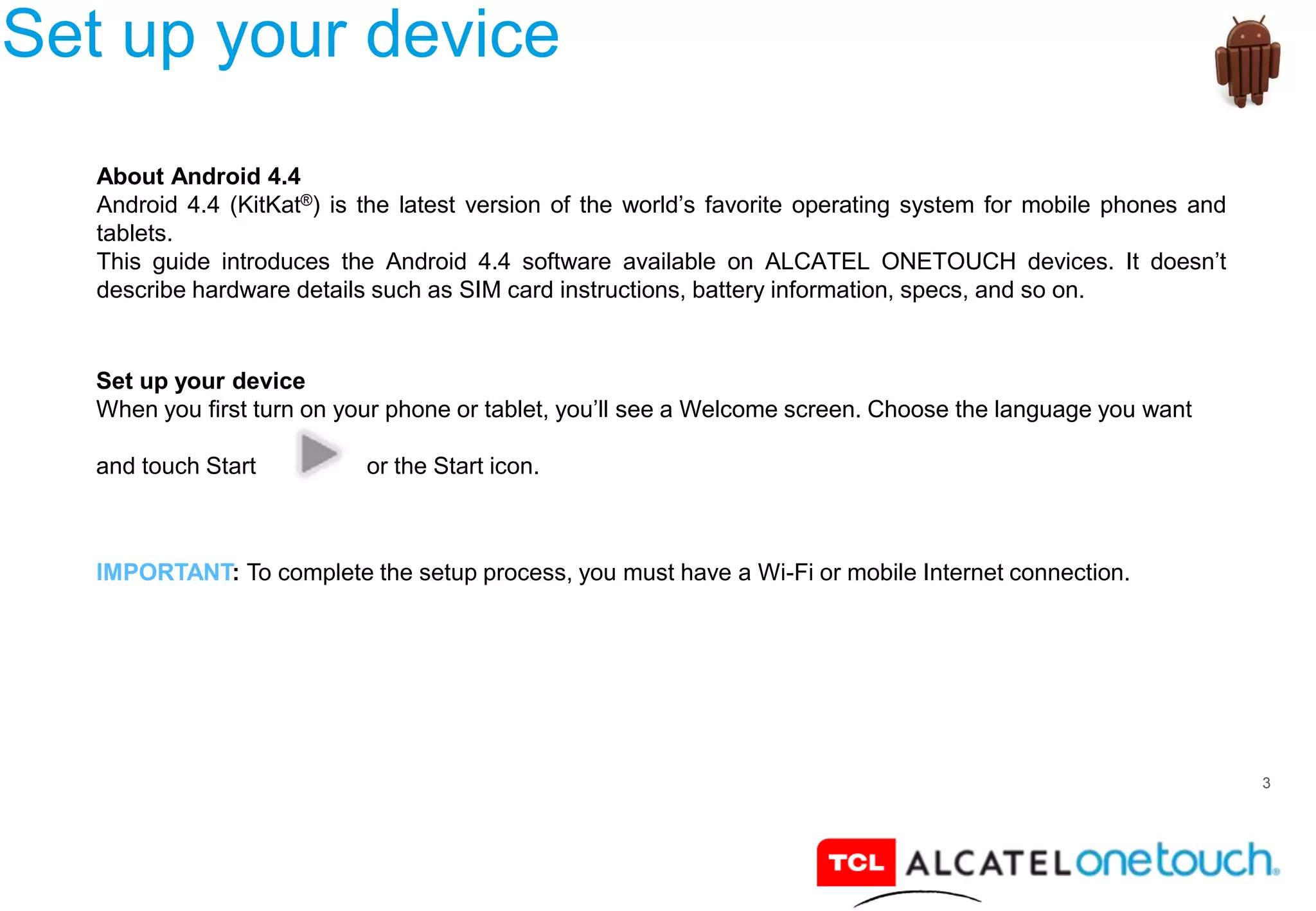 3
Set up your device
About Android 4.4
Android 4.4 (KitKat®) is the latest version of the world’s favorite operating system for mobile phones and
tablets.
This guide introduces the Android 4.4 software available on ALCATEL ONETOUCH devices. It doesn’t
describe hardware details such as SIM card instructions, battery information, specs, and so on.
Set up your device
When you first turn on your phone or tablet, you’ll see a Welcome screen. Choose the language you want
and touch Start or the Start icon.
IMPORTANT: To complete the setup process, you must have a Wi-Fi or mobile Internet connection.
 