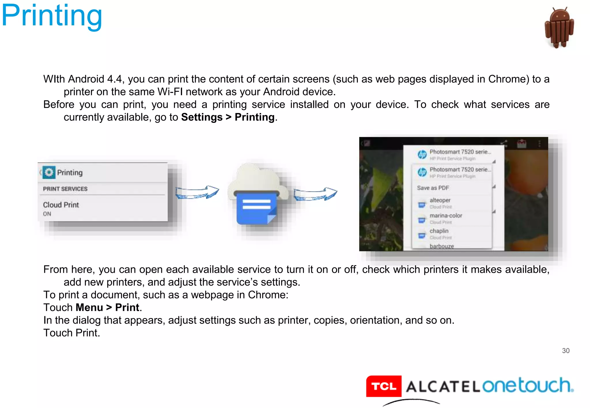30
Printing
WIth Android 4.4, you can print the content of certain screens (such as web pages displayed in Chrome) to a
printer on the same Wi-FI network as your Android device.
Before you can print, you need a printing service installed on your device. To check what services are
currently available, go to Settings > Printing.
From here, you can open each available service to turn it on or off, check which printers it makes available,
add new printers, and adjust the service’s settings.
To print a document, such as a webpage in Chrome:
Touch Menu > Print.
In the dialog that appears, adjust settings such as printer, copies, orientation, and so on.
Touch Print.
 