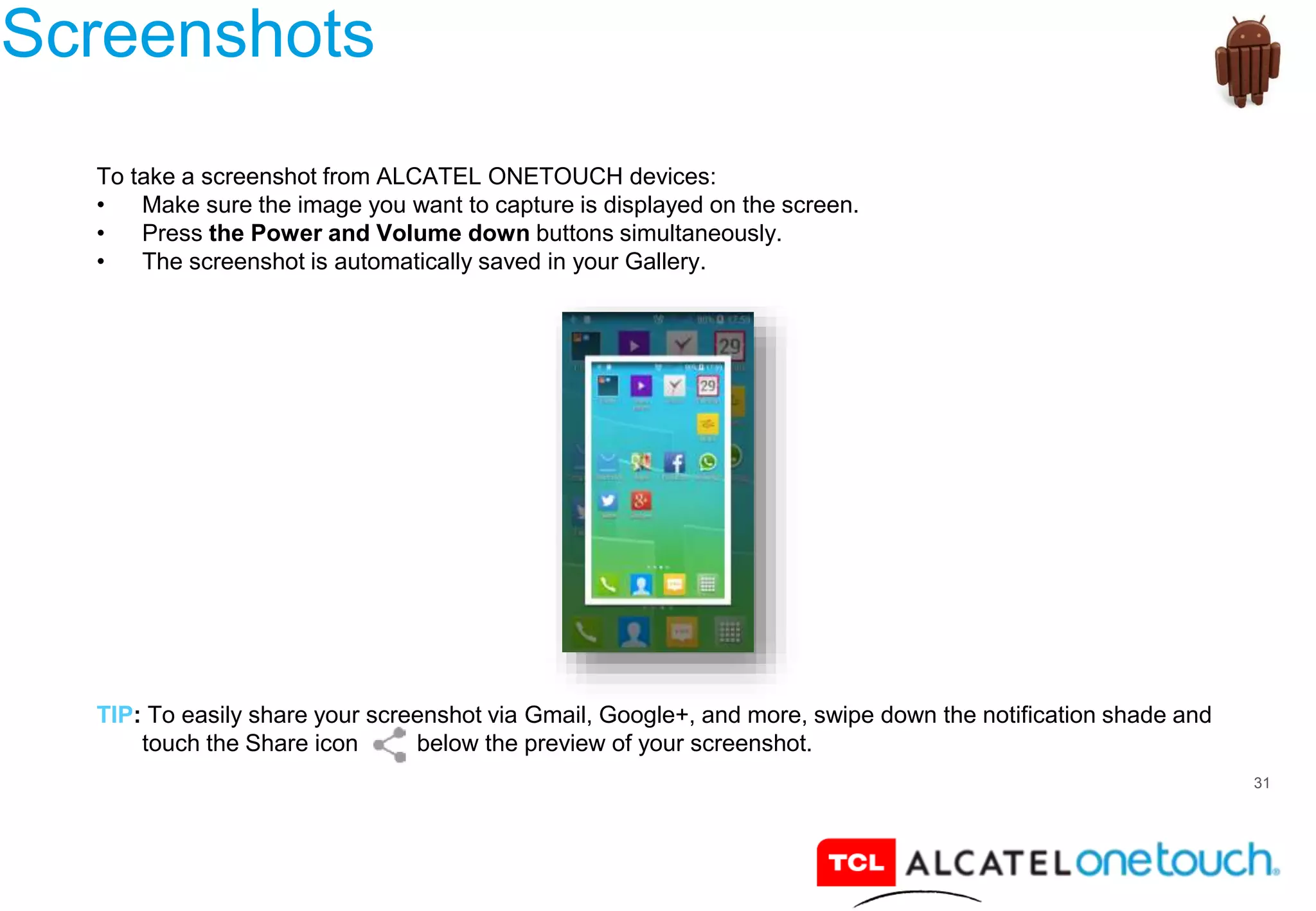 31
Screenshots
To take a screenshot from ALCATEL ONETOUCH devices:
• Make sure the image you want to capture is displayed on the screen.
• Press the Power and Volume down buttons simultaneously.
• The screenshot is automatically saved in your Gallery.
TIP: To easily share your screenshot via Gmail, Google+, and more, swipe down the notification shade and
touch the Share icon below the preview of your screenshot.
 