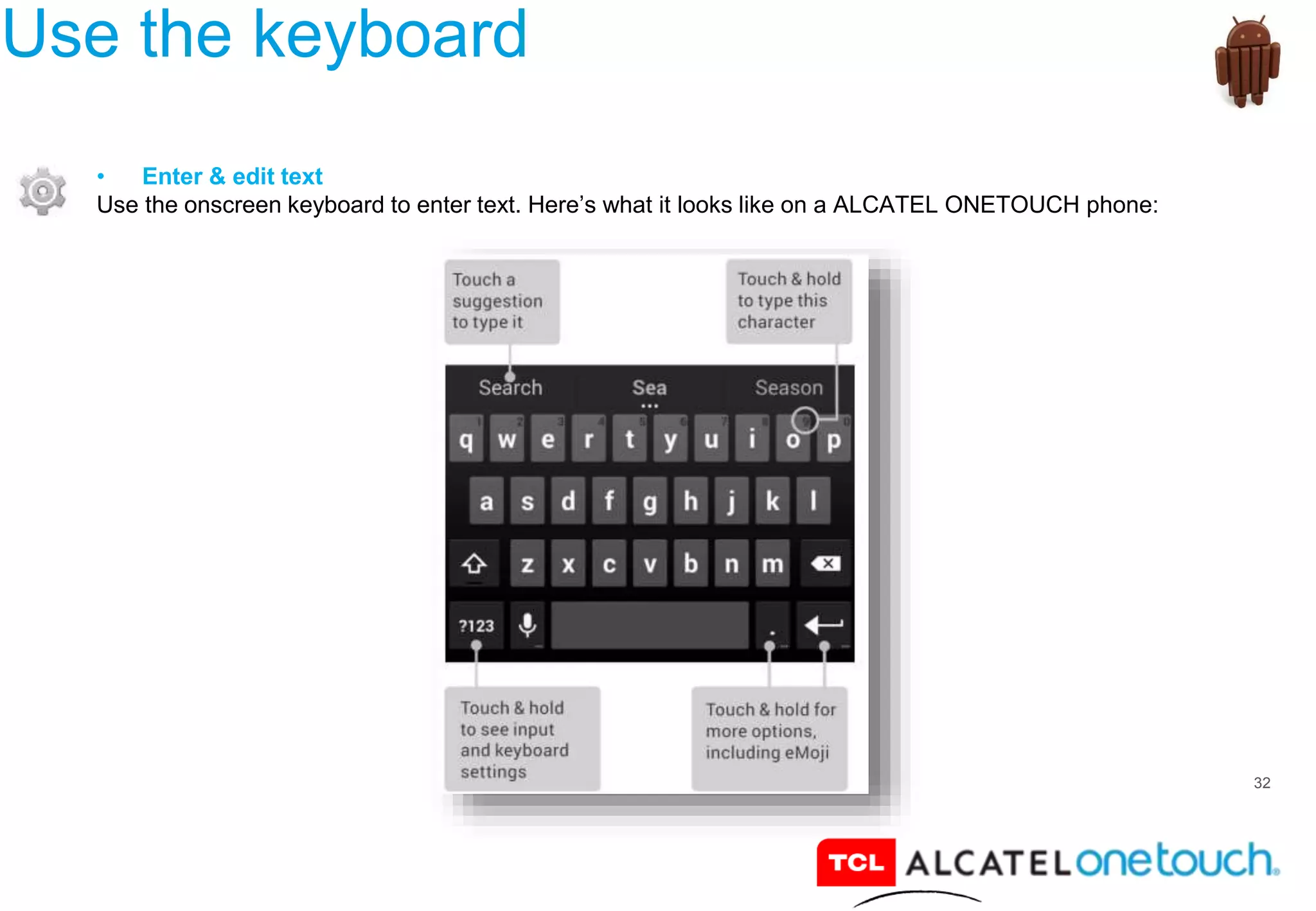 32
Use the keyboard
• Enter & edit text
Use the onscreen keyboard to enter text. Here’s what it looks like on a ALCATEL ONETOUCH phone:
 