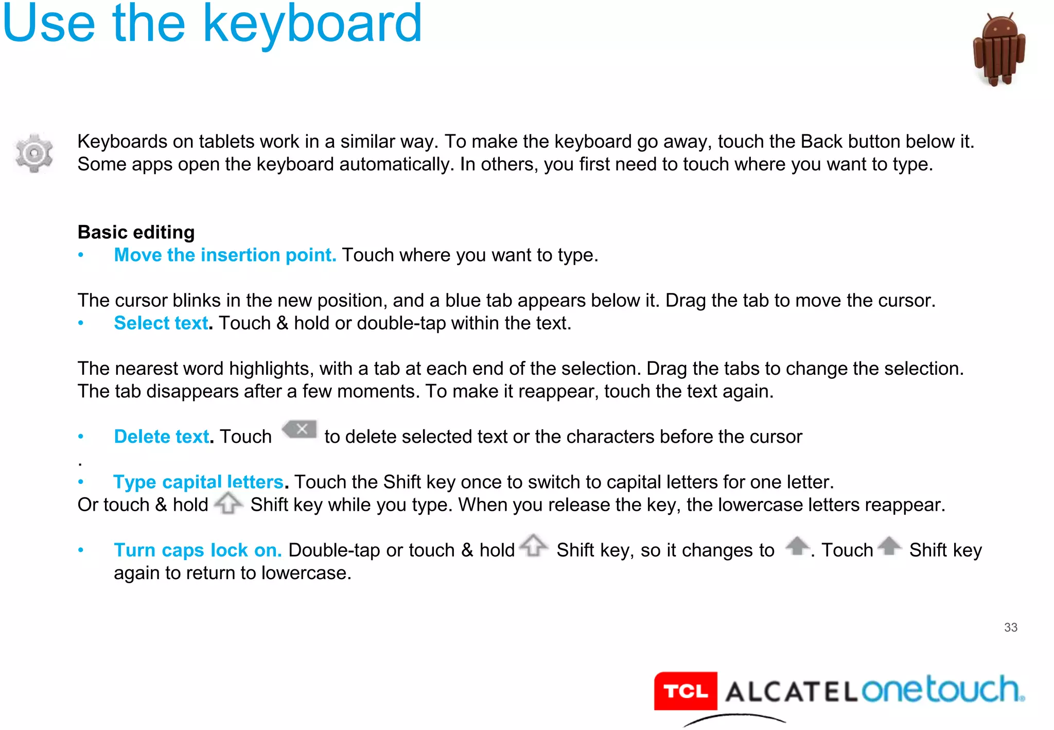 33
Use the keyboard
Keyboards on tablets work in a similar way. To make the keyboard go away, touch the Back button below it.
Some apps open the keyboard automatically. In others, you first need to touch where you want to type.
Basic editing
• Move the insertion point. Touch where you want to type.
The cursor blinks in the new position, and a blue tab appears below it. Drag the tab to move the cursor.
• Select text. Touch & hold or double-tap within the text.
The nearest word highlights, with a tab at each end of the selection. Drag the tabs to change the selection.
The tab disappears after a few moments. To make it reappear, touch the text again.
• Delete text. Touch to delete selected text or the characters before the cursor
.
• Type capital letters. Touch the Shift key once to switch to capital letters for one letter.
Or touch & hold Shift key while you type. When you release the key, the lowercase letters reappear.
• Turn caps lock on. Double-tap or touch & hold Shift key, so it changes to . Touch Shift key
again to return to lowercase.
 