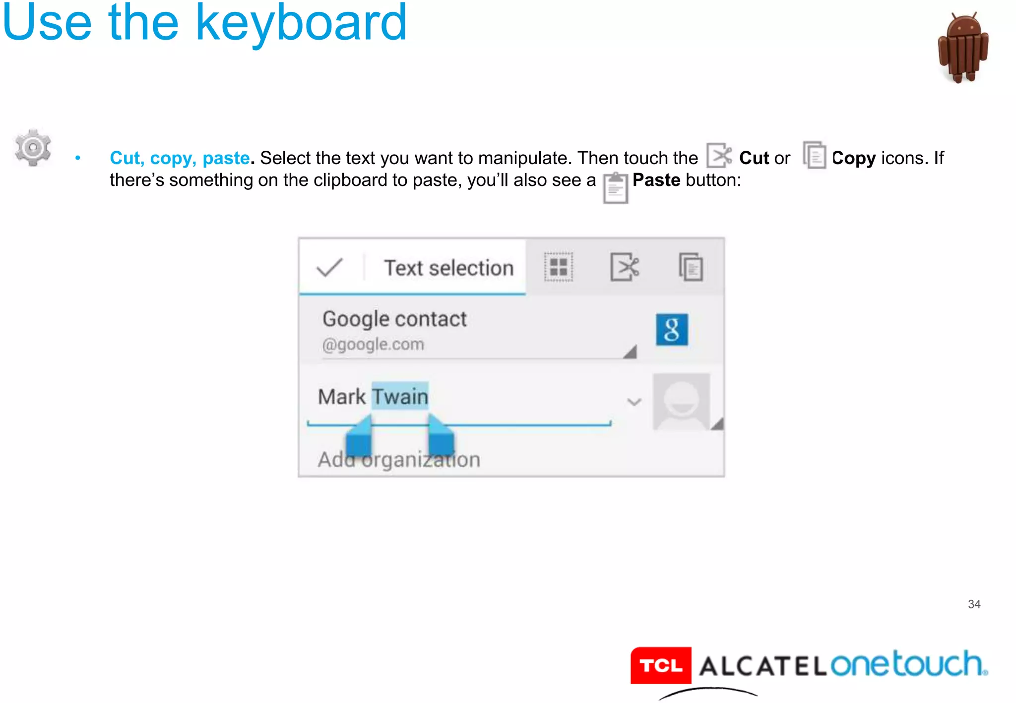34
Use the keyboard
• Cut, copy, paste. Select the text you want to manipulate. Then touch the Cut or Copy icons. If
there’s something on the clipboard to paste, you’ll also see a Paste button:
 