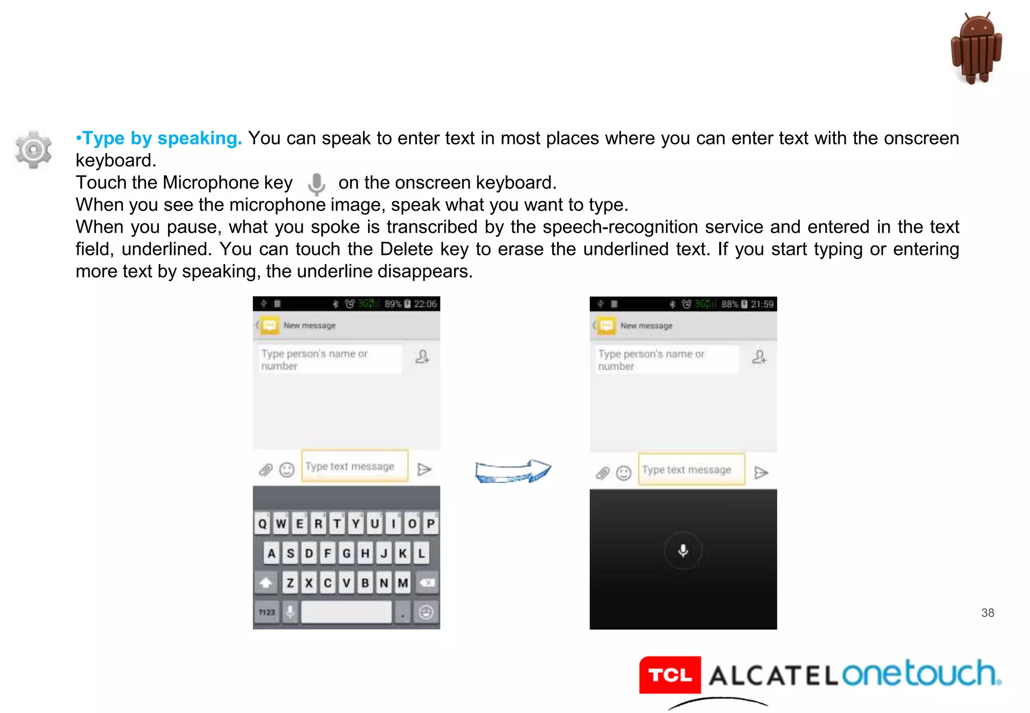 38
•Type by speaking. You can speak to enter text in most places where you can enter text with the onscreen
keyboard.
Touch the Microphone key on the onscreen keyboard.
When you see the microphone image, speak what you want to type.
When you pause, what you spoke is transcribed by the speech-recognition service and entered in the text
field, underlined. You can touch the Delete key to erase the underlined text. If you start typing or entering
more text by speaking, the underline disappears.
 