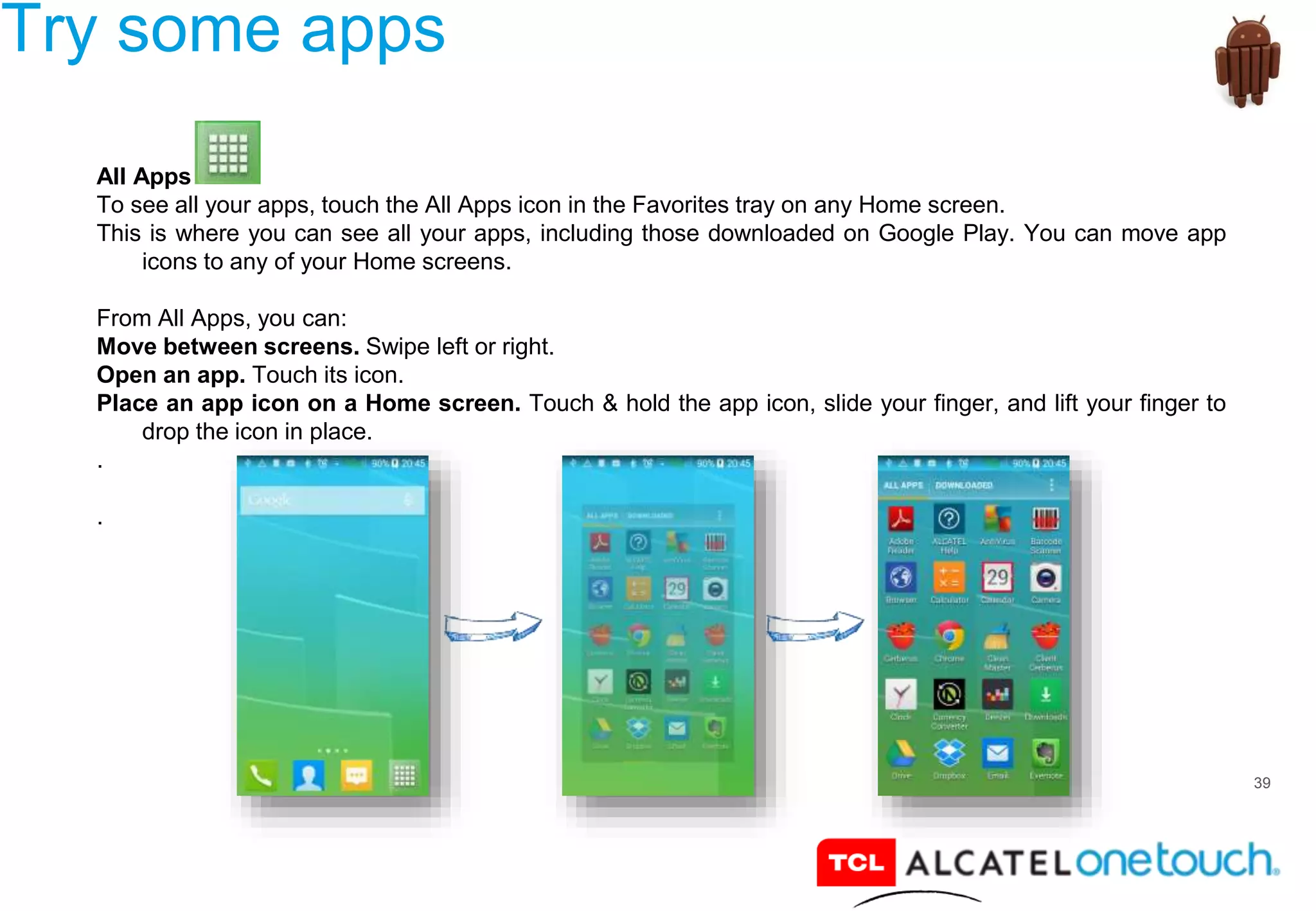39
Try some apps
All Apps
To see all your apps, touch the All Apps icon in the Favorites tray on any Home screen.
This is where you can see all your apps, including those downloaded on Google Play. You can move app
icons to any of your Home screens.
From All Apps, you can:
Move between screens. Swipe left or right.
Open an app. Touch its icon.
Place an app icon on a Home screen. Touch & hold the app icon, slide your finger, and lift your finger to
drop the icon in place.
.
.
 