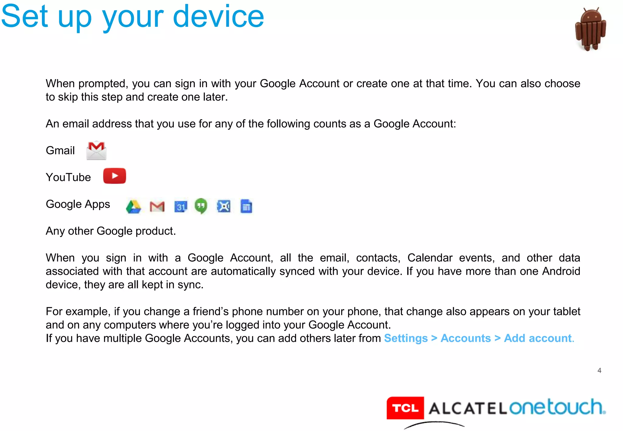 4
Set up your device
When prompted, you can sign in with your Google Account or create one at that time. You can also choose
to skip this step and create one later.
An email address that you use for any of the following counts as a Google Account:
Gmail
YouTube
Google Apps
Any other Google product.
When you sign in with a Google Account, all the email, contacts, Calendar events, and other data
associated with that account are automatically synced with your device. If you have more than one Android
device, they are all kept in sync.
For example, if you change a friend’s phone number on your phone, that change also appears on your tablet
and on any computers where you’re logged into your Google Account.
If you have multiple Google Accounts, you can add others later from Settings > Accounts > Add account.
 