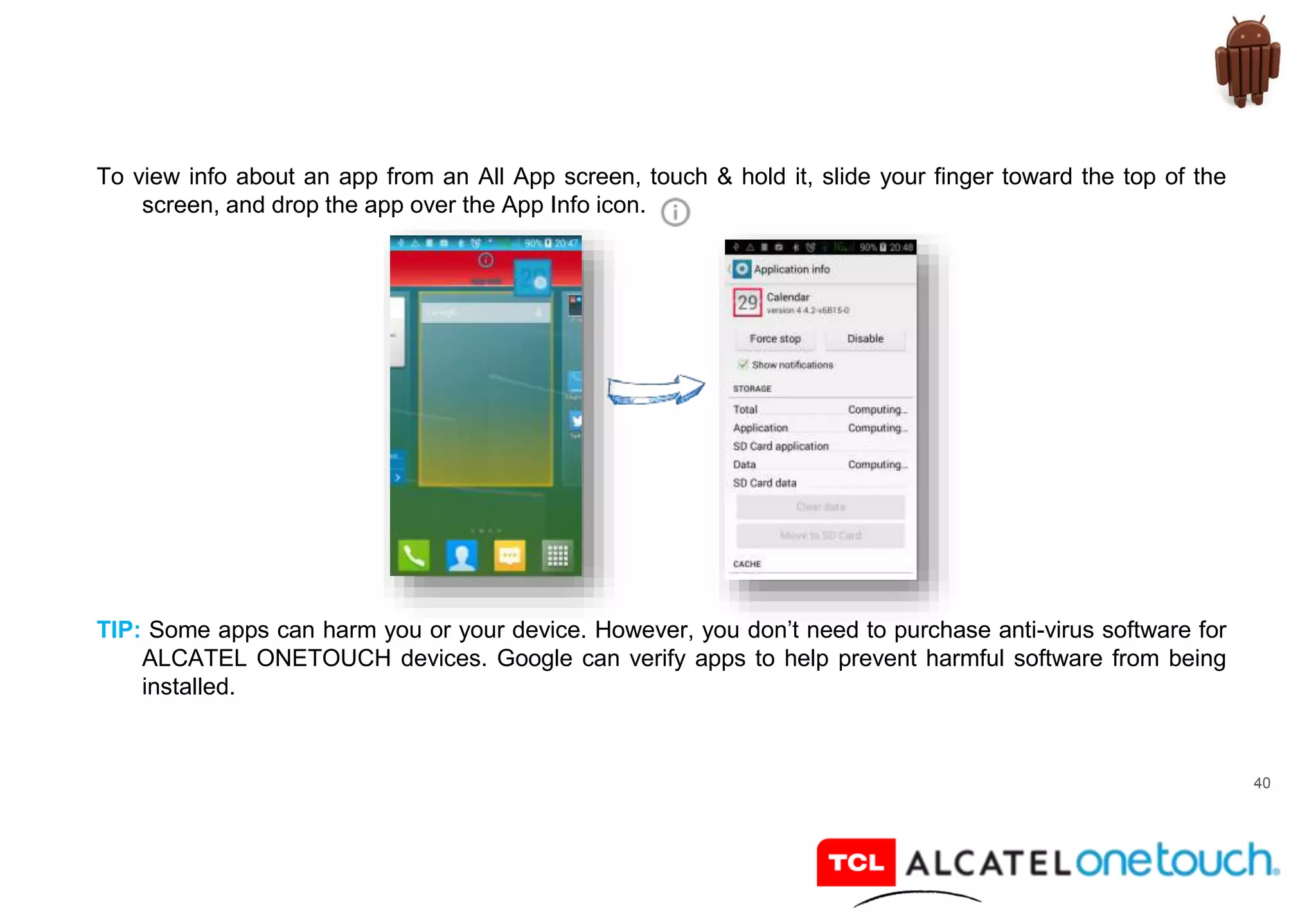 40
To view info about an app from an All App screen, touch & hold it, slide your finger toward the top of the
screen, and drop the app over the App Info icon.
TIP: Some apps can harm you or your device. However, you don’t need to purchase anti-virus software for
ALCATEL ONETOUCH devices. Google can verify apps to help prevent harmful software from being
installed.
 