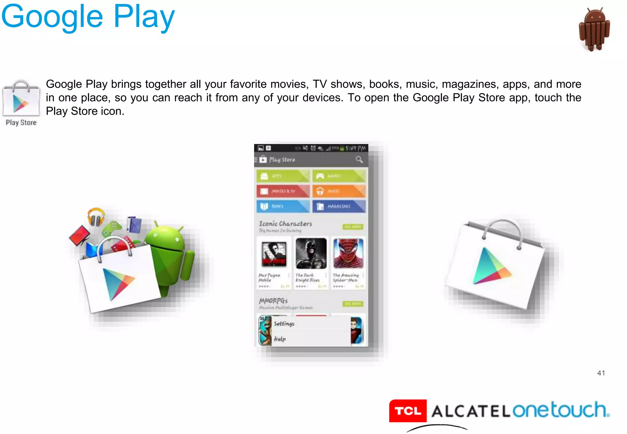 41
Google Play
Google Play brings together all your favorite movies, TV shows, books, music, magazines, apps, and more
in one place, so you can reach it from any of your devices. To open the Google Play Store app, touch the
Play Store icon.
 