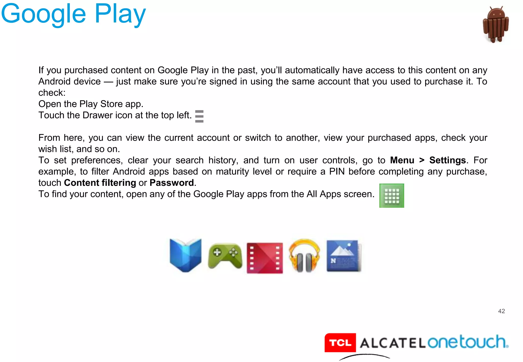 42
Google Play
If you purchased content on Google Play in the past, you’ll automatically have access to this content on any
Android device — just make sure you’re signed in using the same account that you used to purchase it. To
check:
Open the Play Store app.
Touch the Drawer icon at the top left.
From here, you can view the current account or switch to another, view your purchased apps, check your
wish list, and so on.
To set preferences, clear your search history, and turn on user controls, go to Menu > Settings. For
example, to filter Android apps based on maturity level or require a PIN before completing any purchase,
touch Content filtering or Password.
To find your content, open any of the Google Play apps from the All Apps screen.
 