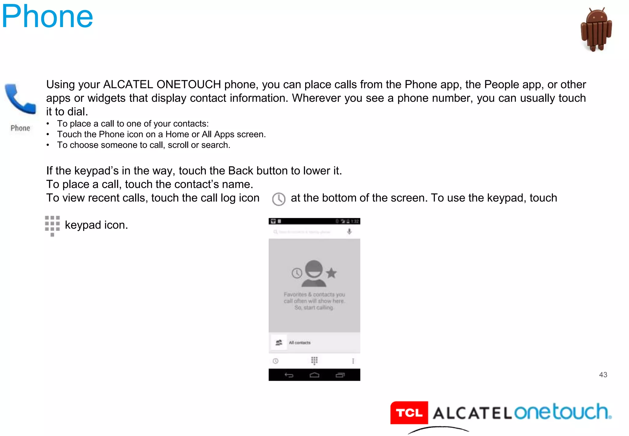 43
Phone
Using your ALCATEL ONETOUCH phone, you can place calls from the Phone app, the People app, or other
apps or widgets that display contact information. Wherever you see a phone number, you can usually touch
it to dial.
• To place a call to one of your contacts:
• Touch the Phone icon on a Home or All Apps screen.
• To choose someone to call, scroll or search.
If the keypad’s in the way, touch the Back button to lower it.
To place a call, touch the contact’s name.
To view recent calls, touch the call log icon at the bottom of the screen. To use the keypad, touch
keypad icon.
 