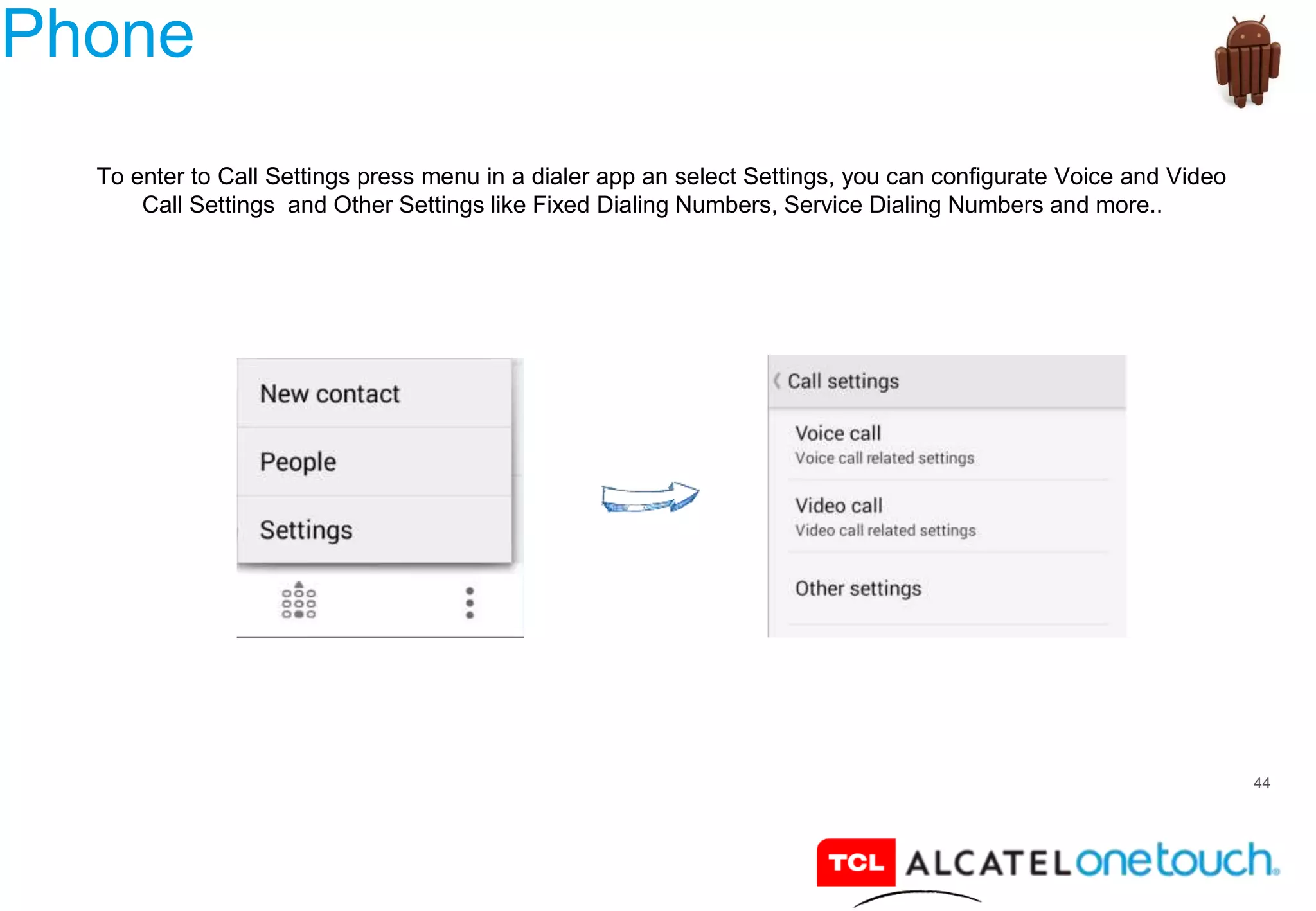 44
Phone
To enter to Call Settings press menu in a dialer app an select Settings, you can configurate Voice and Video
Call Settings and Other Settings like Fixed Dialing Numbers, Service Dialing Numbers and more..
 