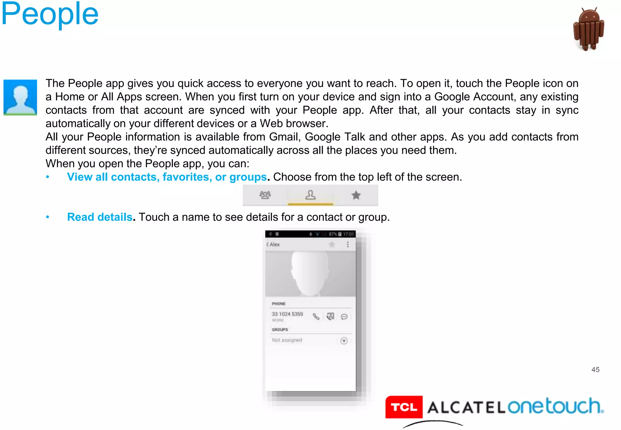45
People
The People app gives you quick access to everyone you want to reach. To open it, touch the People icon on
a Home or All Apps screen. When you first turn on your device and sign into a Google Account, any existing
contacts from that account are synced with your People app. After that, all your contacts stay in sync
automatically on your different devices or a Web browser.
All your People information is available from Gmail, Google Talk and other apps. As you add contacts from
different sources, they’re synced automatically across all the places you need them.
When you open the People app, you can:
• View all contacts, favorites, or groups. Choose from the top left of the screen.
• Read details. Touch a name to see details for a contact or group.
 