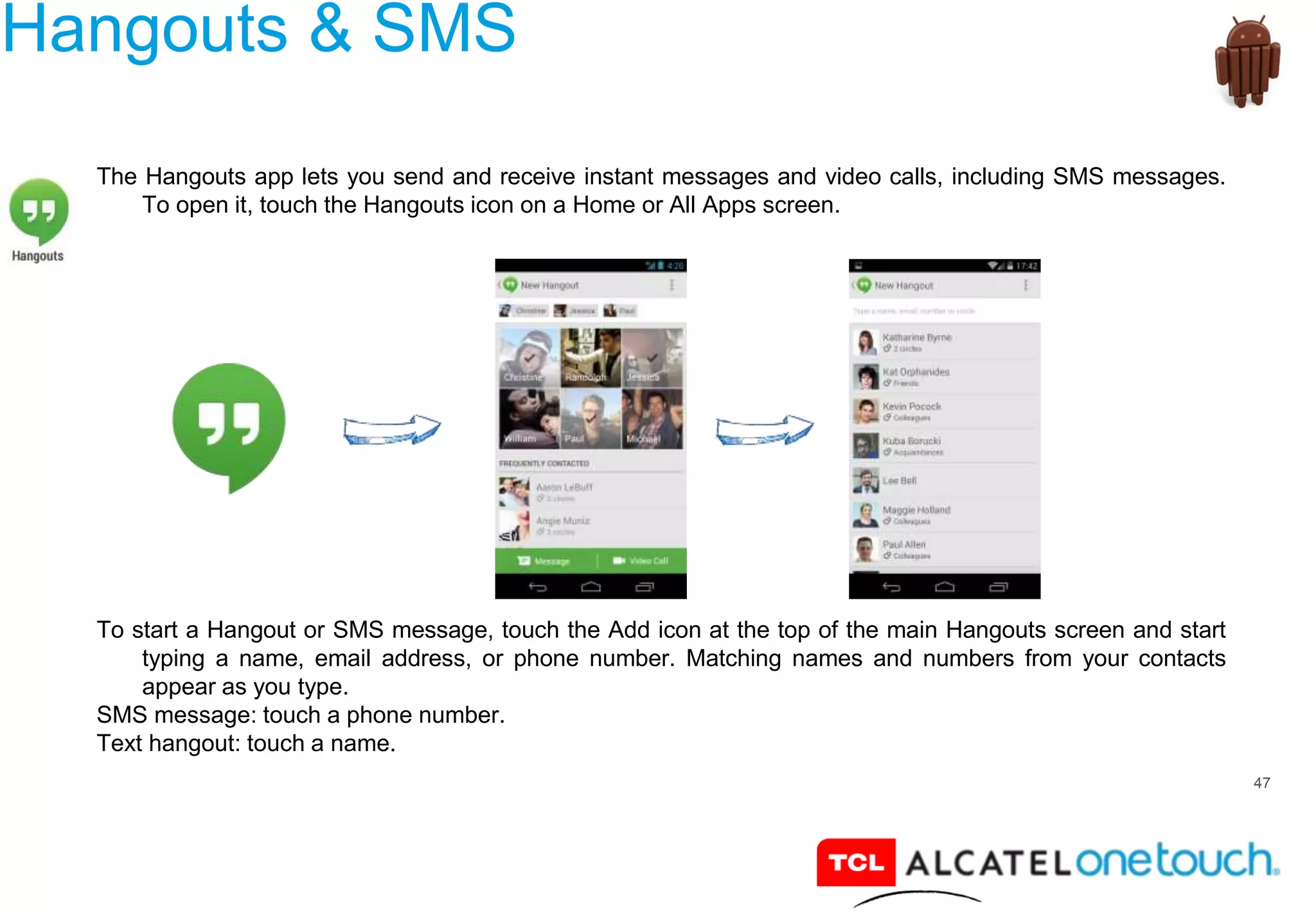 47
Hangouts & SMS
The Hangouts app lets you send and receive instant messages and video calls, including SMS messages.
To open it, touch the Hangouts icon on a Home or All Apps screen.
To start a Hangout or SMS message, touch the Add icon at the top of the main Hangouts screen and start
typing a name, email address, or phone number. Matching names and numbers from your contacts
appear as you type.
SMS message: touch a phone number.
Text hangout: touch a name.
 