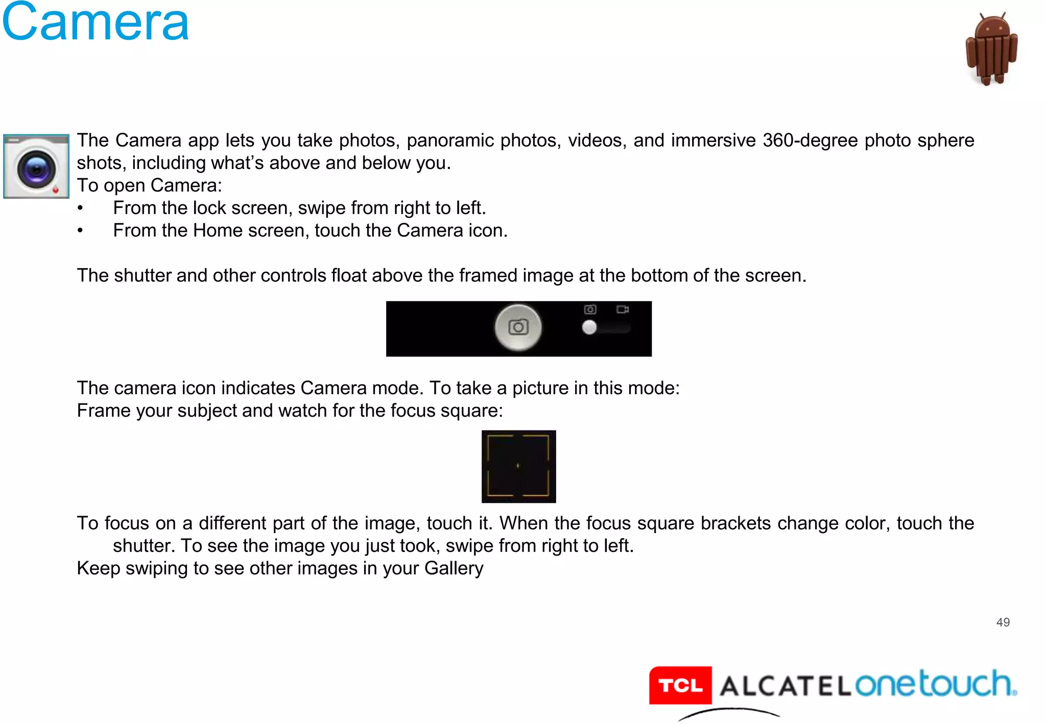 49
Camera
The Camera app lets you take photos, panoramic photos, videos, and immersive 360-degree photo sphere
shots, including what’s above and below you.
To open Camera:
• From the lock screen, swipe from right to left.
• From the Home screen, touch the Camera icon.
The shutter and other controls float above the framed image at the bottom of the screen.
The camera icon indicates Camera mode. To take a picture in this mode:
Frame your subject and watch for the focus square:
To focus on a different part of the image, touch it. When the focus square brackets change color, touch the
shutter. To see the image you just took, swipe from right to left.
Keep swiping to see other images in your Gallery
 