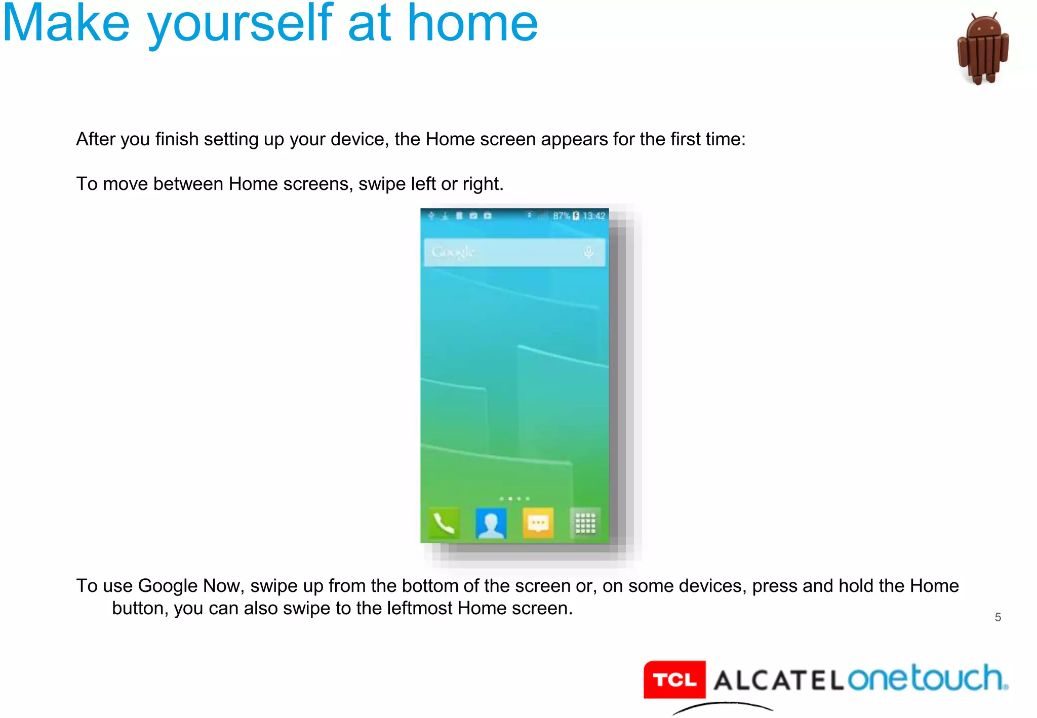 5
Make yourself at home
After you finish setting up your device, the Home screen appears for the first time:
To move between Home screens, swipe left or right.
To use Google Now, swipe up from the bottom of the screen or, on some devices, press and hold the Home
button, you can also swipe to the leftmost Home screen.
 