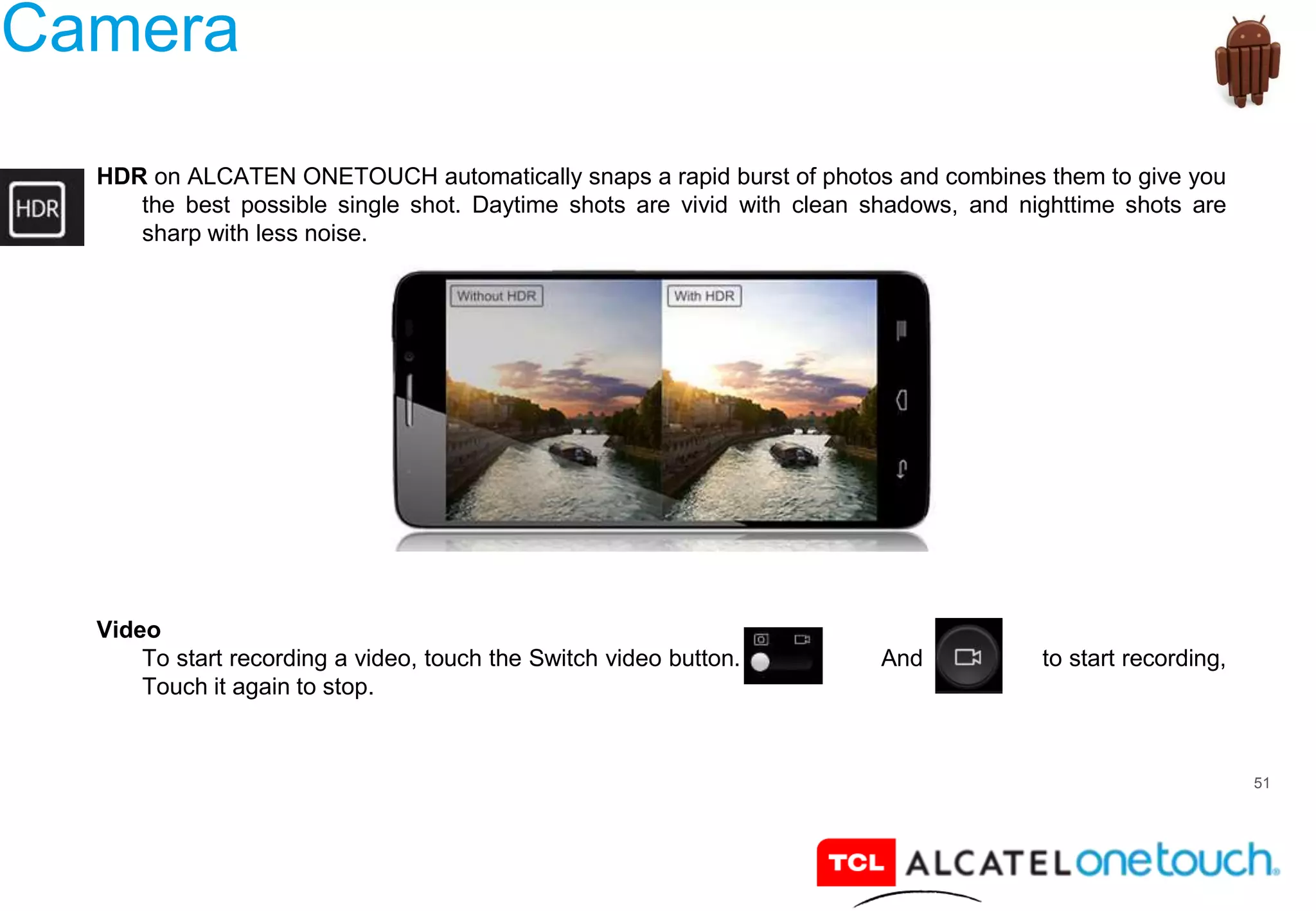 51
Camera
HDR on ALCATEN ONETOUCH automatically snaps a rapid burst of photos and combines them to give you
the best possible single shot. Daytime shots are vivid with clean shadows, and nighttime shots are
sharp with less noise.
Video
To start recording a video, touch the Switch video button. And to start recording,
Touch it again to stop.
 